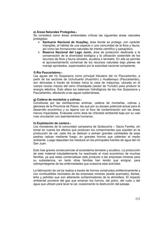 312
e) Áreas Naturales Protegidas.-
Se considera como áreas ambientales críticas las siguientes áreas naturales
protegidas:
Santuario Nacional de Huayllay, área donde se protege, con carácter
intangible, el hábitat de una especie o una comunidad de la flora y fauna,
así como las formaciones naturales de interés científico y paisajístico.
Reserva Nacional del Lago Junín, área de protección destinada a la
conservación de la diversidad biológica y la utilización sostenible de los
recursos de flora y fauna silvestre, acuática o terrestre. En ella se permite
el aprovechamiento comercial de los recursos naturales bajo planes de
manejo aprobados, supervisados por la autoridad nacional competente.
f) Río Paucartabmo.-
Las aguas del río Quiparacra como principal tributario del río Paucartambo, a
partir de los sectores de Uchuhuerta (Huachón) y Huallamayo (Paucartambo),
son derivadas a través de túneles hacia la casa de máquinas, ubicada en el
cuerpo rocoso macizo del cerro Chaclapata (sector de Yuncán) para producir la
energía eléctrica. Esto altera los balances hidrológicos de los ríos Quiparacra y
Paucartambo, afectando a las aguas subterráneas.
g) Cadena de montañas y colinas.-
Constituida por las estribaciones andinas, cadena de montañas, colinas y
glaciares de la Provincia de Pasco, las que por su escaso potencial actual para el
desarrollo económico y su lejanía con el foco de contaminación son las áreas
menos impactadas. Evaluada como área de criticidad ambiental baja por su casi
nula vinculación con asentamientos humanos.
h) Explotación de cantera.-
Los moradores de la comunidad campesina de Quilacocha – Sacra Familia, sin
tomar en cuenta los efectos que producen los contaminantes que expiden en la
producción de cal, cada día se dedican a extraer grandes cantidades de esas
piedras calizas mediante fuego, en grandes hornos que calientan el medio
ambiente. Luego depositan los residuos en las principales fuentes de agua del río
San Juan.
Esto trae graves consecuencias al ecosistema terrestre y acuático. La producción
de este material indudablemente ha reactivado el nivel económico de muchas
familias, ya que estas comercializan este producto a las empresas mineras para
su subsistencia, en tanto otras familias han tenido que emigrar, para
sobreprotegerse de las enfermedades que ocasiona esta actividad.
La fabricación de cal se realiza a través de hornos construidos antitécnicamente y
con combustibles reciclados de las empresas mineras (aceite quemado), llantas,
leña y petróleo que son altamente contaminadores de la atmósfera. El impacto
ambiental proviene del gas que emanan los hornos, del polvo, del ruido y del
agua que utilizan para lavar la cal, ocasionando la destrucción del paisaje.
 