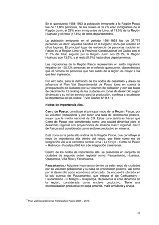 22
En el quinquenio 1988-1993 la población inmigrante a la Región Pasco
fue de 17,055 personas, de las cuales el 39.7% eran inmigrantes de la
Región Junín, el 29% eran inmigrantes de Lima, el 13.5% de la Región
Huanuco y el resto (17.8%) de otros departamentos.
La población emigrante en el periodo 1981-1993 fue de 37,779
personas; es decir, aquéllas nacidas en la Región Pasco que residen en
otros lugares. El principal lugar de residencia de personas nacidas en
Pasco es la Región Lima y la Provincia Constitucional del Callao con el
51.5% del total, seguido por la Región Junín con 26.1%, la Región
Huánuco con 13.5%, y el resto (8.9%) hacia otros departamentos.
Las migraciones de la Región Pasco representan un saldo migratorio
negativo de –20,724 personas en el referido quinquenio, observándose
que el número de personas que han salido de la región es mayor a los
que han ingresado.
Por otro lado, para la definición de los nodos de desarrollo y áreas de
influencia el Plan Vial Departamental de Pasco toma en cuenta la
jerarquización de ciudades por su volumen de población y por sus tasas
de crecimiento. El ranking de las ciudades en zonas de desarrollo según
dinámicas y su rol de servicio para la producción, conlleva a establecer
la importancia de los nodos: 5
(Ver Gràfico Nº II.1.1)
Nodos de Importancia Alta.-
Cerro de Pasco, constituye el principal nodo de la Región Pasco, por
su volumen poblacional y por tener una tasa de crecimiento positiva,
mayor que la media nacional de 0.9. Estas características hacen que
Cerro de Pasco sea considerada como una ciudad dinámica para el
desarrollo regional con proyecciones de alcance macro regional. Cerro
de Pasco está considerado como enclave productivo en minería.
Esta zona es la parte alto andina de la Región Pasco, que constituye el
nodo de importancia alta dentro del rango, que tiene como eje de
integración vial a la carretera central Lima - La Oroya - Cerro de Pasco
– Huánuco - Pucallpa (640 km.) de integración transversal.
Dentro de los nodos de importancia alta, se presentan un conjunto de
ciudades de segundo orden regional como: Paucartambo, Huariaca,
Oxapampa, Villa Rica y Yanahuanca.
Paucartambo.- Adquiere importancia dentro de este rango de ciudades
por su volumen poblacional y su tasa de crecimiento positiva, asi como
por el desarrollo socio económico alcanzado. Se encuentra ubicado en
la sub cuenca del Paucartambo, que integra el eje Carhuamayo -
Paucartambo - El Milagro – Oxapampa. Representa la zona dinámica de
la región, considerada como enclave productivo. Tiene una
especialización productiva en papa amarilla, maíz amiláceo y arveja.
5
Plan Vial Departamental Participativo Pasco 2005 – 2016.
 