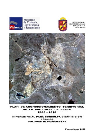 ΗΟΝΟΡΑΒΛΕ
ΜΥΝΙΧΙΠΑΛΙ∆Α∆
ΠΡΟςΙΝΧΙΑΛ
∆Ε ΠΑΣΧΟ
P
PPLLAANN DDEE AACCOONNDDIICCIIOONNAAMMIIEENNTTOO TTEERRRRIITTOORRIIAALL
DDEE LLAA PPRROOVVIINNCCIIAA DDEE PPAASSCCOO
22000066 –– 22001166
IINNFFOORRMMEE FFIINNAALL PPAARRAA CCOONNSSUULLTTAA YY EEXXHHIIBBIICCIIOONN
PPÚÚBBLLIICCAA
VVOOLLUUMMEENN BB:: PPRROOPPUUEESSTTAASS
PPaassccoo,, MMaayyoo 22000077
 