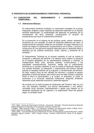 317
IV.PROPUESTA DE ACONDICIONAMIENTO TERRITORIAL PROVINCIAL.
IV.1 CONCEPCION DEL ORDENAMIENTO Y ACONDICIONAMIENTO
TERRITORIAL.-
1.1 Definiciones Básicas.-
El ordenamiento territorial constituye un instrumento orientador de acciones
integradas, dirigidas a lograr objetivos de desarrollo sostenible en un espacio
territorial determinado. La sostenibilidad del desarrollo se garantiza por la
consideración del tema ambiental, condicionando al conjunto de
proposiciones que hacen el ordenamiento territorial.1
Es la proyección en el espacio de las políticas social, cultural, ambiental y
económica de una sociedad. El estilo de desarrollo determina por tanto, el
modelo territorial, expresión visible de una sociedad. Su origen responde a un
intento de integrar la planificación socioeconómica con la física, y procura la
consecución de una estructura espacial adecuada para un desarrollo eficaz y
equitativo de las políticas económica, social, cultural, y ambiental de la
sociedad. 2
El Ordenamiento Territorial es el proceso mediante el cual se orienta la
ocupación y utilización del territorio y se dispone cómo mejorar la ubicación
en el espacio geográfico de los asentamientos (población y vivienda), la
infraestructura física (vías, servicios públicos, construcciones) y las
actividades socioeconómicas. Asimismo, señala que el ordenamiento
territorial es un proceso mediante el cual se orienta el desarrollo integral de
una entidad territorial. La planeación y ordenamiento del territorio permite
estudiar el resultado histórico de la ocupación y transformación del territorio.
Es decir, explica cómo se han utilizado los recursos y ocupado el espacio
geográfico a través del tiempo, para indicar cómo se debe orientar y organizar
hacia el futuro lo administrativo y lo jurídico, lo ambiental, lo social, lo
económico y lo funcional: desarrollo institucional, desarrollo ambiental,
desarrollo social, desarrollo económico, desarrollo regional. 3
De acuerdo con la Carta Europea de Ordenación del Territorio, ésta “es a la
vez, una disciplina científica, una técnica administrativa y una política,
concebida como actuación interdisciplinaria y global cuyo objetivo es un
desarrollo equilibrado de las regiones y la organización física del espacio
según un concepto rector”.
1
MTC (1998) - “Acerca del Ordenamiento Territorial – Documento Orientador”, Dirección General de Desarrollo
Urbano; Ministerio de Transportes, Comunicaciones, Vivienda y Construcción.
2
GOMEZ OREA Domingo (1993) – “La Ordenación Territorial: Una Aproximación desde el Medio Físico”.
Instituto Geominero de España - Editorial Agrícola Española S.A. Madrid – España.
3
IGAC (1998) – “Guía Simplificada para la Elaboración del Plan de Ordenamiento Territorial Municipal”. Instituto
Geográfico Agustín Codazzi - IGAC. Proyecto Checua. Convenio CAR-GTZ-KFW. Santa Fe de Bogotá -
Colombia.
 