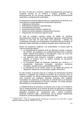 318
En suma, se trata de un conjunto o sistema de proposiciones para lograr la
ocupación racional de un territorio o espacio geográfico y del
aprovechamiento de sus recursos naturales, en términos económicamente
sostenibles y ecológicamente sustentables.
El ordenamiento territorial regional trata de la organización del territorio en el
nivel regional, correspondiéndole los componentes siguientes:
Organización del territorio.
Ordenamiento ambiental y seguridad física.
Ecozonificación productiva.
Acondicionamiento territorial y sistema vial.
Sistema de centros poblados o asentamientos humanos.
Programación de inversiones regional y local.
Se trata de conseguir mayores niveles de detalle y/o identificar
especializaciones dadas por las particularidades regionales, aproximándose
inclusive al nivel local. En este último nivel (provincial – distrital), los
componentes actuantes son principalmente el acondicionamiento territorial, el
desarrollo urbano sostenible y el sistema de gestión para el desarrollo local.
Desde una perspectiva sistémica y de sostenibilidad, el Estudio parte de
cuatro (4) premisas básicas: 4
La interdependencia existente entre las diferentes escalas y espacios
del territorio, que establece una complementariedad entre el espacio
global, regional (inter-regional e intra-regional) y local, así como una
visión asociada de centros urbanos y territorio.
Las relaciones entre economía, sociedad y ambiente, que permite
entender al territorio como un sistema complejo en permanente
situación de cambio.
La concepción amplia de desarrollo sostenible que involucra a 3
componentes fuertemente vinculados: crecimiento económico
competitivo, equidad social y sustentabilidad ambiental.
La participación de los actores claves en las etapas del proceso de
diagnóstico, elaboración de propuestas y gestión del territorio.
En este contexto, el Estudio parte de un enfoque de ordenamiento territorial
sistémico y sostenible que considera al territorio de la provincia como un
“sistema complejo” con ciertas características naturales y construidas, donde
viven personas que establecen diferentes relaciones para satisfacer
necesidades de subsistencia, de seguridad, de entendimiento y de identidad,
que explotan económicamente los recursos naturales, con límites políticos-
administrativos y una administración local.
La realidad territorial se considera y se estudia como un todo, en la medida en
que el “sistema territorial” es el conjunto de todos los elementos y procesos,
naturales y artificiales, existentes en el territorio. Así, el territorio es un espacio
geográfico compuesto por subsistemas: socio - cultural, económico,
ambiental, territorial y legal – administrativo; que se analizan integralmente
teniendo en cuenta las relaciones que existen entre ellos.
4
INADUR (2001) - “Plan de Acondicionamiento Territorial de la Provincia de Ilo 2001-2010”. Instituto
Nacional de Desarrollo Urbano - INADUR. Lima, Perú.
 