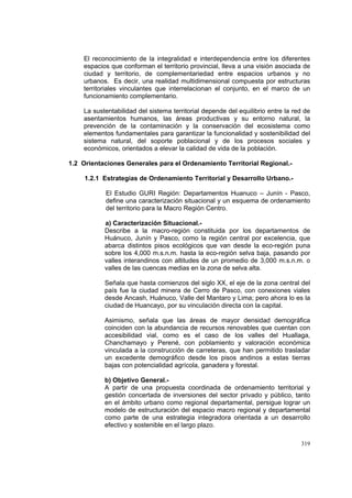 319
El reconocimiento de la integralidad e interdependencia entre los diferentes
espacios que conforman el territorio provincial, lleva a una visión asociada de
ciudad y territorio, de complementariedad entre espacios urbanos y no
urbanos. Es decir, una realidad multidimensional compuesta por estructuras
territoriales vinculantes que interrelacionan el conjunto, en el marco de un
funcionamiento complementario.
La sustentabilidad del sistema territorial depende del equilibrio entre la red de
asentamientos humanos, las áreas productivas y su entorno natural, la
prevención de la contaminación y la conservación del ecosistema como
elementos fundamentales para garantizar la funcionalidad y sostenibilidad del
sistema natural, del soporte poblacional y de los procesos sociales y
económicos, orientados a elevar la calidad de vida de la población.
1.2 Orientaciones Generales para el Ordenamiento Territorial Regional.-
1.2.1 Estrategias de Ordenamiento Territorial y Desarrollo Urbano.-
El Estudio GURI Región: Departamentos Huanuco – Junín - Pasco,
define una caracterización situacional y un esquema de ordenamiento
del territorio para la Macro Región Centro.
a) Caracterización Situacional.-
Describe a la macro-región constituida por los departamentos de
Huánuco, Junín y Pasco, como la región central por excelencia, que
abarca distintos pisos ecológicos que van desde la eco-región puna
sobre los 4,000 m.s.n.m. hasta la eco-región selva baja, pasando por
valles interandinos con altitudes de un promedio de 3,000 m.s.n.m. o
valles de las cuencas medias en la zona de selva alta.
Señala que hasta comienzos del siglo XX, el eje de la zona central del
país fue la ciudad minera de Cerro de Pasco, con conexiones viales
desde Ancash, Huánuco, Valle del Mantaro y Lima; pero ahora lo es la
ciudad de Huancayo, por su vinculación directa con la capital.
Asimismo, señala que las áreas de mayor densidad demográfica
coinciden con la abundancia de recursos renovables que cuentan con
accesibilidad vial, como es el caso de los valles del Huallaga,
Chanchamayo y Perené, con poblamiento y valoración económica
vinculada a la construcción de carreteras, que han permitido trasladar
un excedente demográfico desde los pisos andinos a estas tierras
bajas con potencialidad agrícola, ganadera y forestal.
b) Objetivo General.-
A partir de una propuesta coordinada de ordenamiento territorial y
gestión concertada de inversiones del sector privado y público, tanto
en el ámbito urbano como regional departamental, persigue lograr un
modelo de estructuración del espacio macro regional y departamental
como parte de una estrategia integradora orientada a un desarrollo
efectivo y sostenible en el largo plazo.
 