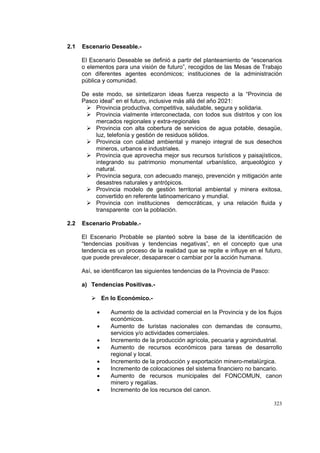 323
2.1 Escenario Deseable.-
El Escenario Deseable se definió a partir del planteamiento de “escenarios
o elementos para una visión de futuro”, recogidos de las Mesas de Trabajo
con diferentes agentes económicos; instituciones de la administración
pública y comunidad.
De este modo, se sintetizaron ideas fuerza respecto a la “Provincia de
Pasco ideal” en el futuro, inclusive más allá del año 2021:
Provincia productiva, competitiva, saludable, segura y solidaria.
Provincia vialmente interconectada, con todos sus distritos y con los
mercados regionales y extra-regionales
Provincia con alta cobertura de servicios de agua potable, desagüe,
luz, telefonía y gestión de residuos sólidos.
Provincia con calidad ambiental y manejo integral de sus desechos
mineros, urbanos e industriales.
Provincia que aprovecha mejor sus recursos turísticos y paisajísticos,
integrando su patrimonio monumental urbanístico, arqueológico y
natural.
Provincia segura, con adecuado manejo, prevención y mitigación ante
desastres naturales y antrópicos.
Provincia modelo de gestión territorial ambiental y minera exitosa,
convertido en referente latinoamericano y mundial.
Provincia con instituciones democráticas, y una relación fluida y
transparente con la población.
2.2 Escenario Probable.-
El Escenario Probable se planteó sobre la base de la identificación de
“tendencias positivas y tendencias negativas”, en el concepto que una
tendencia es un proceso de la realidad que se repite e influye en el futuro,
que puede prevalecer, desaparecer o cambiar por la acción humana.
Así, se identificaron las siguientes tendencias de la Provincia de Pasco:
a) Tendencias Positivas.-
En lo Económico.-
• Aumento de la actividad comercial en la Provincia y de los flujos
económicos.
• Aumento de turistas nacionales con demandas de consumo,
servicios y/o actividades comerciales.
• Incremento de la producción agrícola, pecuaria y agroindustrial.
• Aumento de recursos económicos para tareas de desarrollo
regional y local.
• Incremento de la producción y exportación minero-metalúrgica.
• Incremento de colocaciones del sistema financiero no bancario.
• Aumento de recursos municipales del FONCOMUN, canon
minero y regalías.
• Incremento de los recursos del canon.
 