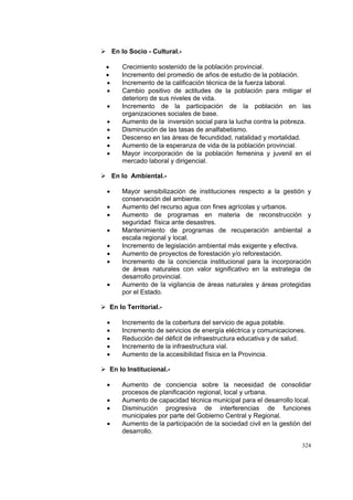 324
En lo Socio - Cultural.-
• Crecimiento sostenido de la población provincial.
• Incremento del promedio de años de estudio de la población.
• Incremento de la calificación técnica de la fuerza laboral.
• Cambio positivo de actitudes de la población para mitigar el
deterioro de sus niveles de vida.
• Incremento de la participación de la población en las
organizaciones sociales de base.
• Aumento de la inversión social para la lucha contra la pobreza.
• Disminución de las tasas de analfabetismo.
• Descenso en las áreas de fecundidad, natalidad y mortalidad.
• Aumento de la esperanza de vida de la población provincial.
• Mayor incorporación de la población femenina y juvenil en el
mercado laboral y dirigencial.
En lo Ambiental.-
• Mayor sensibilización de instituciones respecto a la gestión y
conservación del ambiente.
• Aumento del recurso agua con fines agrícolas y urbanos.
• Aumento de programas en materia de reconstrucción y
seguridad física ante desastres.
• Mantenimiento de programas de recuperación ambiental a
escala regional y local.
• Incremento de legislación ambiental más exigente y efectiva.
• Aumento de proyectos de forestación y/o reforestación.
• Incremento de la conciencia institucional para la incorporación
de áreas naturales con valor significativo en la estrategia de
desarrollo provincial.
• Aumento de la vigilancia de áreas naturales y áreas protegidas
por el Estado.
En lo Territorial.-
• Incremento de la cobertura del servicio de agua potable.
• Incremento de servicios de energía eléctrica y comunicaciones.
• Reducción del déficit de infraestructura educativa y de salud.
• Incremento de la infraestructura vial.
• Aumento de la accesibilidad física en la Provincia.
En lo Institucional.-
• Aumento de conciencia sobre la necesidad de consolidar
procesos de planificación regional, local y urbana.
• Aumento de capacidad técnica municipal para el desarrollo local.
• Disminución progresiva de interferencias de funciones
municipales por parte del Gobierno Central y Regional.
• Aumento de la participación de la sociedad civil en la gestión del
desarrollo.
 