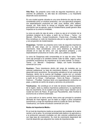 23
Villa Rica.- Se presenta como nodo de segunda importancia, por su
volumen de población, su alta tasa de crecimiento, y su importante
desarrollo socio económico.
Es una ciudad pujante ubicada en una zona dinámica de ceja de selva,
considerada como un enclave productivo, con una agricultura próspera,
con especialización productiva en café, yuca, lácteos, piña, plátano,
naranja, etc. Este hecho le otorga un singular valor para cualquier
priorización que se ejecute, pues su fortalecimiento puede generar altos
impactos en su entorno inmediato.
La zona es parte de ceja de selva, y tiene su eje en el corredor de la
carretera marginal de la selva, a partir de La Oroya – Tarma - La
Merced - Villa Rica - Ciudad Constitución - Puerto Inca – Pucallpa. Villa
Rica constituye un nodo de importancia alta por su agricultura próspera
y con proyección de modernización.
Oxapampa.- También se presenta como nodo de segunda importancia
dentro de este rango, por su volumen poblacional y su tasa de
crecimiento. Está considerada como zona dinámica de desarrollo,
ubicada en la ceja de selva, con una agricultura próspera, y una
especialización productiva en rocoto, café, yuca, plátano y zapallo.
La zona de Oxapampa está comprendida en la ceja de selva. Tiene
como eje principal a la carretera central. Este ha dado origen a otros
corredores económicos de importancia en la selva central: La Oroya –
Tarma - La Merced – Oxapampa - Satipo, con fuerte vinculación
comercial con Lima.
Huariaca.- Tiene importancia dentro del rango de ciudades por su
volumen poblacional, su tasa de crecimiento positivo, y su importante
desarrollo socio económico. Se encuentra ubicada en la sub cuenca del
Huariaca, dentro de la cuenca del Huallaga, cuenta con un corredor
económico que la atraviesa y es la carretera central, que la interconecta
a partir de La Oroya – Carhuamayo - Cerro de Pasco – Huariaca –
Huánuco – Pucallpa. Huariaca tiene una especialización productiva en
papa, y además es centro de acopio y servicios a la producción.
Yanahuanca.- Se constituye en el nodo de tercera importancia dentro
de la región, dada su relativa importancia poblacional y su significativa
tasa de crecimiento. Es la ciudad rural que tiene mayor relación con la
ciudad de Cerro de Pasco. Al igual que Paucartambo, ésta moviliza la
economía de un entorno estancado.
La zona está en la sierra central, tiene como eje principal la carretera
afirmada de nivel regional, que ha dado su origen a otros corredores
económicos y al eje de importancia entre la ciudad de Cerro de Pasco -
Yanahuanca, con fuerte vinculación comercial con Lima.
Nodos de Importancia Media.-
En el nivel de importancia media se encuentran las ciudades de la sierra
central y de la selva. Su principal actividad está dedica a la agricultura y
a la producción pecuaria (ciudades con alto volumen poblacional pero
con baja tasa de crecimiento). Su nivel de crecimiento dependerá del
nivel de desarrollo que adquieren los nodos de importancia alta.
 