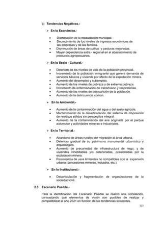 325
b) Tendencias Negativas.-
En lo Económico.-
• Disminución de la recaudación municipal.
• Decrecimiento de los niveles de ingresos económicos de
las empresas y de las familias.
• Disminución de áreas de cultivo y pasturas mejoradas.
• Mayor dependencia extra - regional en el abastecimiento de
productos agropecuarios.
En lo Socio - Cultural.-
• Deterioro de los niveles de vida de la población provincial.
• Incremento de la población inmigrante que genera demanda de
servicios básicos y vivienda por efecto de la explotación minera.
• Aumento del desempleo y subempleo.
• Aumento de los niveles de pobreza y de extrema pobreza.
• Incremento de enfermedades de transmisión y respiratorias.
• Aumento de los niveles de desnutrición de la población.
• Aumento de la delincuencia común.
En lo Ambiental.-
• Aumento de la contaminación del agua y del suelo agrícola.
• Mantenimiento de la desarticulación del sistema de disposición
de residuos sólidos sin perspectiva integral.
• Aumento de la contaminación del aire originada por el parque
automotor y actividades mineras e industriales.
En lo Territorial.-
• Abandono de áreas rurales por migración al área urbana.
• Deterioro gradual de su patrimonio monumental urbanístico y
arqueológico.
• Aumento de precariedad de infraestructura de riego, y de
viviendas inhabitables y/o deterioradas, ocasionadas por la
explotación minera.
• Persistencia de usos limitantes no compatibles con la expansión
urbana (concesiones mineras, industria, etc.).
En lo Institucional.-
• Desarticulación y fragmentación de organizaciones de la
sociedad civil.
2.3 Escenario Posible.-
Para la identificación del Escenario Posible se realizó una correlación,
contrastando qué elementos de visión son posibles de realizar y
compatibilizar al año 2021 en función de las tendencias existentes.
 