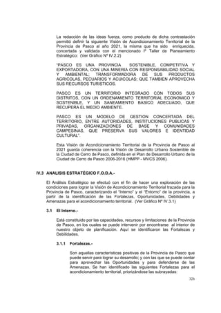 326
La redacción de las ideas fuerza, como producto de dicha contrastación
permitió definir la siguiente Visión de Acondicionamiento Territorial de la
Provincia de Pasco al año 2021, la misma que ha sido enriquecida,
concertada y validada con el mencionado Iº Taller de Planeamiento
Estratégico: (Ver Gráfico Nº IV.2.2)
“PASCO ES UNA PROVINCIA SOSTENIBLE, COMPETITIVA Y
EXPORTADORA, CON UNA MINERIA CON RESPONSABILIDAD SOCIAL
Y AMBIENTAL; TRANSFORMADORA DE SUS PRODUCTOS
AGRICOLAS, PECUARIOS Y ACUICOLAS; QUE TAMBIEN APROVECHA
SUS RECURSOS TURISTICOS.
PASCO ES UN TERRITORIO INTEGRADO CON TODOS SUS
DISTRITOS, CON UN ORDENAMIENTO TERRITORIAL ECONOMICO Y
SOSTENIBLE, Y UN SANEAMIENTO BASICO ADECUADO, QUE
RECUPERA EL MEDIO AMBIENTE.
PASCO ES UN MODELO DE GESTION CONCERTADA DEL
TERRITORIO, ENTRE AUTORIDADES, INSTITUCIONES PUBLICAS Y
PRIVADAS, ORGANIZACIONES DE BASE Y COMUNIDADES
CAMPESINAS, QUE PRESERVA SUS VALORES E IDENTIDAD
CULTURAL”.
Esta Visión de Acondicionamiento Territorial de la Provincia de Pasco al
2021 guarda coherencia con la Visión de Desarrollo Urbano Sostenible de
la Ciudad de Cerro de Pasco, definida en el Plan de Desarrollo Urbano de la
Ciudad de Cerro de Pasco 2006-2016 (HMPP - MVCS 2006).
IV.3 ANALISIS ESTRATÉGICO F.O.D.A.-
El Análisis Estratégico se efectuó con el fin de hacer una exploración de las
condiciones para lograr la Visión de Acondicionamiento Territorial trazada para la
Provincia de Pasco, caracterizando el “Interno” y el “Entorno” de la provincia, a
partir de la identificación de las Fortalezas, Oportunidades, Debilidades y
Amenazas para el acondicionamiento territorial. (Ver Gráfico Nº IV.3.1)
3.1 El Interno.-
Está constituido por las capacidades, recursos y limitaciones de la Provincia
de Pasco, en los cuales se puede intervenir por encontrarse al interior de
nuestro objeto de planificación. Aquí se identificaron las Fortalezas y
Debilidades.
3.1.1 Fortalezas.-
Son aquellas características positivas de la Provincia de Pasco que
puede servir para lograr su desarrollo; y con las que se puede contar
para aprovechar las Oportunidades y para defenderse de las
Amenazas. Se han identificado las siguientes Fortalezas para el
acondicionamiento territorial, priorizándose las subrayadas:
 