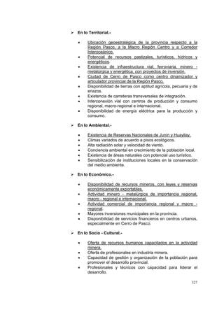 327
En lo Territorial.-
• Ubicación geoestratégica de la provincia respecto a la
Región Pasco, a la Macro Región Centro y a Corredor
Interoceánico.
• Potencial de recursos pastizales, turìsticos, hídricos y
energéticos.
• Existencia de infraestructura vial, ferroviaria, minero -
metalúrgica y energética, con proyectos de inversión.
• Ciudad de Cerro de Pasco como centro dinamizador y
articulador provincial de la Región Pasco.
• Disponibilidad de tierras con aptitud agrícola, pecuaria y de
eriazos.
• Existencia de carreteras transversales de integración.
• Interconexión vial con centros de producción y consumo
regional, macro-regional e internacional.
• Disponibilidad de energía eléctrica para la producción y
consumo.
En lo Ambiental.-
• Existencia de Reservas Nacionales de Junín y Huayllay.
• Climas variados de acuerdo a pisos ecológicos.
• Alta radiación solar y velocidad de viento.
• Conciencia ambiental en crecimiento de la población local.
• Existencia de áreas naturales con potencial uso turístico.
• Sensibilización de instituciones locales en la conservación
del medio ambiente.
En lo Económico.-
• Disponibilidad de recursos mineros, con leyes y reservas
económicamente exportables.
• Actividad minero - metalúrgica de importancia regional,
macro - regional e internacional.
• Actividad comercial de importancia regional y macro -
regional.
• Mayores inversiones municipales en la provincia.
• Disponibilidad de servicios financieros en centros urbanos,
especialmente en Cerro de Pasco.
En lo Socio - Cultural.-
• Oferta de recursos humanos capacitados en la actividad
minera.
• Oferta de profesionales en industria minera.
• Capacidad de gestión y organización de la población para
promover el desarrollo provincial.
• Profesionales y técnicos con capacidad para liderar el
desarrollo.
 