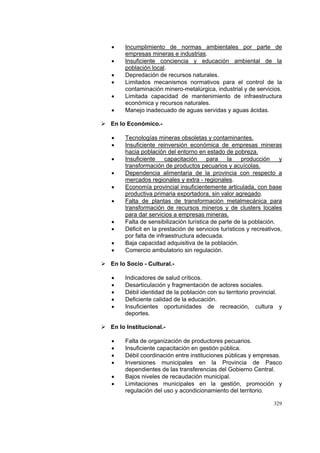 329
• Incumplimiento de normas ambientales por parte de
empresas mineras e industrias.
• Insuficiente conciencia y educación ambiental de la
población local.
• Depredación de recursos naturales.
• Limitados mecanismos normativos para el control de la
contaminación minero-metalúrgica, industrial y de servicios.
• Limitada capacidad de mantenimiento de infraestructura
económica y recursos naturales.
• Manejo inadecuado de aguas servidas y aguas ácidas.
En lo Económico.-
• Tecnologías mineras obsoletas y contaminantes.
• Insuficiente reinversión económica de empresas mineras
hacia población del entorno en estado de pobreza.
• Insuficiente capacitación para la producción y
transformación de productos pecuarios y acuícolas.
• Dependencia alimentaria de la provincia con respecto a
mercados regionales y extra - regionales.
• Economía provincial insuficientemente articulada, con base
productiva primaria exportadora, sin valor agregado.
• Falta de plantas de transformación metalmecánica para
transformación de recursos mineros y de clusters locales
para dar servicios a empresas mineras.
• Falta de sensibilización turística de parte de la población.
• Déficit en la prestación de servicios turísticos y recreativos,
por falta de infraestructura adecuada.
• Baja capacidad adquisitiva de la población.
• Comercio ambulatorio sin regulación.
En lo Socio - Cultural.-
• Indicadores de salud críticos.
• Desarticulación y fragmentación de actores sociales.
• Débil identidad de la población con su territorio provincial.
• Deficiente calidad de la educación.
• Insuficientes oportunidades de recreación, cultura y
deportes.
En lo Institucional.-
• Falta de organización de productores pecuarios.
• Insuficiente capacitación en gestión pública.
• Débil coordinación entre instituciones públicas y empresas.
• Inversiones municipales en la Provincia de Pasco
dependientes de las transferencias del Gobierno Central.
• Bajos niveles de recaudación municipal.
• Limitaciones municipales en la gestión, promoción y
regulación del uso y acondicionamiento del territorio.
 