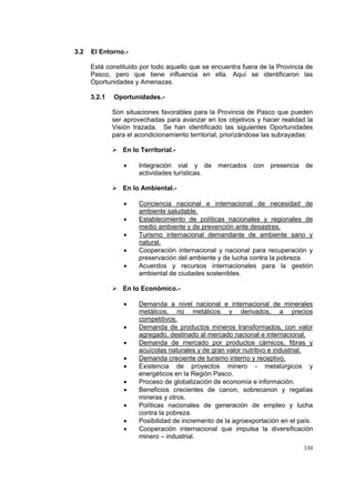 330
3.2 El Entorno.-
Está constituido por todo aquello que se encuentra fuera de la Provincia de
Pasco, pero que tiene influencia en ella. Aquí se identificaron las
Oportunidades y Amenazas.
3.2.1 Oportunidades.-
Son situaciones favorables para la Provincia de Pasco que pueden
ser aprovechadas para avanzar en los objetivos y hacer realidad la
Visión trazada. Se han identificado las siguientes Oportunidades
para el acondicionamiento territorial, priorizándose las subrayadas:
En lo Territorial.-
• Integración vial y de mercados con presencia de
actividades turísticas.
En lo Ambiental.-
• Conciencia nacional e internacional de necesidad de
ambiente saludable.
• Establecimiento de políticas nacionales y regionales de
medio ambiente y de prevención ante desastres.
• Turismo internacional demandante de ambiente sano y
natural.
• Cooperación internacional y nacional para recuperación y
preservación del ambiente y de lucha contra la pobreza.
• Acuerdos y recursos internacionales para la gestión
ambiental de ciudades sostenibles.
En lo Económico.-
• Demanda a nivel nacional e internacional de minerales
metálicos, no metálicos y derivados, a precios
competitivos.
• Demanda de productos mineros transformados, con valor
agregado, destinado al mercado nacional e internacional.
• Demanda de mercado por productos càrnicos, fibras y
acuícolas naturales y de gran valor nutritivo e industrial.
• Demanda creciente de turismo interno y receptivo.
• Existencia de proyectos minero - metalúrgicos y
energéticos en la Región Pasco.
• Proceso de globalización de economía e información.
• Beneficios crecientes de canon, sobrecanon y regalías
mineras y otros.
• Políticas nacionales de generación de empleo y lucha
contra la pobreza.
• Posibilidad de incremento de la agroexportación en el país.
• Cooperación internacional que impulsa la diversificación
minero – industrial.
 