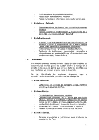 331
• Política nacional de promoción del turismo.
• Reactivación de la economía nacional.
• Redes mundiales de información comercial y tecnológica.
En lo Socio - Cultural.-
• Programa nacional de vivienda para población de menores
recursos.
• Política nacional de modernización y mejoramiento de la
calidad de servicios educativos y de salud.
En lo Institucional.-
• Voluntad política de descentralización administrativa y de
recursos públicos, y consolidación de la Macro Región
Centro como instancia de concertación y desarrollo.
• Instituciones públicas y privadas dedicadas al turismo.
• Existencia de instituciones cooperantes, nacionales e
internacionales, en asistencia técnica y financiamiento para
gestión municipal y desarrollo local.
3.2.2 Amenazas.-
Son factores externos a la Provincia de Pasco que actúan contra su
desarrollo; los mismos que no se pueden resolver o manejar en el
ámbito de la provincia, por lo que hay que tratar de eludirlos para
que no afecten y/o impidan avanzar hacia el desarrollo.
Se han identificado las siguientes Amenazas para el
acondicionamiento territorial, priorizándose las subrayadas:
En lo Territorial.-
• Deficiencias en servicios de transporte aéreo, marítimo,
terrestre y de aduanas del Perú.
En lo Ambiental.-
• Ocurrencia cíclica de desastres naturales.
• Contaminación ambiental de la región por actividades
urbanas, mineras e industriales, y afectación del balance
hídrico por proyectos no previstos, especialmente mineros.
• Inestabilidad climática con riesgos de desastres naturales.
• Instalación de industrias contaminantes en la provincia.
• Falta de normativa ambiental urbana a nivel nacional.
En lo Económico.-
• Barreras arancelarias y restricciones para productos de
exportación del Perú.
 