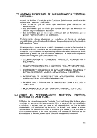 333
IV.5 OBJETIVOS ESTRATEGICOS DE ACONDICIONAMIENTO TERRITORIAL
PROVINCIAL.-
A partir del Análisis Estratégico y del Cuadro de Relaciones se identificaron los
Objetivos de Desarrollo, observando:
Las Fortalezas que se tienen que desarrollar para aprovechar las
Oportunidades.
Las Debilidades que se tienen que superar para que las Amenazas no
afecten las posibilidades de desarrollo.
Las Amenazas que se tienen que neutralizar con las Fortalezas que se
poseen y con la solución de las Debilidades.
Posteriormente, dichas situaciones se redactaron en forma de objetivos,
convirtiéndose en los Objetivos Estratégicos de Acondicionamiento Territorial de
la Provincia de Pasco.
En este contexto, para alcanzar la Visión de Acondicionamiento Territorial de la
Provincia de Pasco planteada, es necesario potenciar las tendencias positivas,
fortalezas y oportunidades de la provincia y disminuir los efectos negativos de las
debilidades y amenazas que dificultan su desarrollo, a partir de los siguientes
Objetivos Estratégicos: (Ver Gráfico NºIV.5.1)
ACONDICIONAMIENTO TERRITORIAL PROVINCIAL COMPETITIVO Y
EQUITATIVO.
RECUPERACIÓN AMBIENTAL Y SEGURIDAD FÍSICA ANTE DESASTRES.
PROMOCION Y DESARROLLO DE INFRAESTRUCTURA INDUSTRIAL Y
DE TRANSFORMACIÓN MINERO - METALURGICA Y ENERGÉTICA.
DESARROLLO DE INFRAESTRUCTURA AGROPECUARIA, ACUICOLA,
AGROINDUSTRIAL Y DE AGROEXPORTACION.
DESARROLLO Y PROMOCION DE INFRAESTRUCTURA Y RECURSOS
TURÍSTICOS.
MODERNIZACION DE LA GESTION CONCERTADA DEL TERRITORIO.
IV.6 MODELO DE ACONDICIONAMIENTO TERRITORIAL PROVINCIAL
SOSTENIBLE DE LARGO PLAZO.-
El Modelo de Acondicionamiento Territorial Provincial Sostenible de largo plazo
constituye un esquema de ordenamiento físico – espacial de sus actividades
económicas y sociales que se basa en el reconocimiento de los territorios
diferenciados que conforman la Provincia de Pasco; que tiende a utilizar
racionalmente los recursos naturales, el ambiente y el paisaje; y que establece la
política general relativa a los usos del suelo y la localización funcional de las
actividades en el territorio, dentro de un concepto de desarrollo sostenible.
 