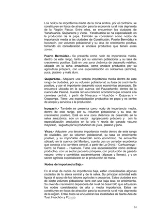 24
Los nodos de importancia media de la zona andina, por el contrario, se
constituyen en focos de atracción para la economía rural más deprimida
de la Región Pasco. Entre ellos, se encuentran las ciudades de
Yanahuanca, Quiparacra y Vicco. Yanahuanca se ha especializado en
la producción de la papa. También se consideran como nodos de
importancia media a las ciudades de Constitución, Puerto Bermúdez e
Iscozacín, por volumen poblacional y su tasa de crecimiento positiva,
tomando en consideración el enclave productivo que tienen estas
zonas:
Puerto Bermúdez.- Se presenta como nodo de importancia media,
dentro de este rango, tanto por su volumen poblacional y su tasa de
crecimiento positivo. Está en una zona dinámica de desarrollo relativo,
ubicada en la selva amazónica, como enclave productivo por su
agricultura próspera, con una especialización en colorantes (achiote),
yuca, plátano y maíz duro.
Quiparacra.- Adquiere una tercera importancia media dentro de este
rango de ciudades, por su volumen poblacional, su tasa de crecimiento
positivo, y por el importante desarrollo socio económico alcanzado. Se
encuentra ubicada en la sub cuenca del Paucartambo dentro de la
cuenca del Perené. Cuenta con un corredor económico que conecta a la
carretera central, a partir de Ninacaca – Huachón – Quiparacra –
Oxapampa. Tiene una especialización productiva en papa y es centro
de acopio y servicios a la producción.
Iscozacín.- También se presenta como nodo de importancia media,
dentro de este rango, por su volumen poblacional y su tasa de
crecimiento positivo. Está en una zona dinámica de desarrollo en la
selva amazónica, con un sector agropecuario próspero y con la
especialización productiva en la cría y recría de ganado vacuno
mejorado, seguido por la producción de yuca, plátano y piña.
Vicco.- Adquiere una tercera importancia media dentro de este rango
de ciudades, por su volumen poblacional, su tasa de crecimiento
positivo, y su importante desarrollo socio económico. Se encuentra
ubicado en la cuenca del Mantaro, cuenta con un corredor económico
que conecta a la carretera central, a partir de La Oroya - Carhuamayo -
Cerro de Pasco – Huánuco. Tiene una especialización como enclave
productivo, con un sector pecuario próspero, con producción de ganado
vacuno, ovino y camélidos sudamericanos (alpacas y llamas), y y un
sector agrícola especializado en la producción de maca.
Nodos de Importancia Baja.-
En el nivel de nodos de importancia baja, están consideradas algunas
ciudades de la sierra central y de la selva. Su principal actividad está
ligada al apoyo de las labores agrícolas y pecuarias. Estas ciudades son
de cierto volumen poblacional pero con una baja tasa de crecimiento.
Su nivel de crecimiento dependerá del nivel de desarrollo que adquieran
los nodos considerados de alta y media importancia. Estos se
constituyen en focos de atracción para la economía rural más deprimida
de la región. Entre éstos se encuentran las localidades de Santa Ana de
Tusi, Huachón y Pozuzo:
 