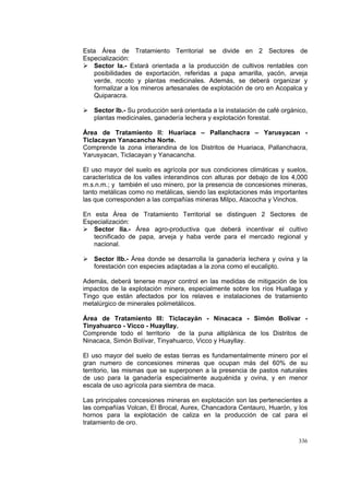 336
Esta Área de Tratamiento Territorial se divide en 2 Sectores de
Especialización:
Sector Ia.- Estará orientada a la producción de cultivos rentables con
posibilidades de exportación, referidas a papa amarilla, yacón, arveja
verde, rocoto y plantas medicinales. Además, se deberá organizar y
formalizar a los mineros artesanales de explotación de oro en Acopalca y
Quiparacra.
Sector Ib.- Su producción será orientada a la instalación de café orgánico,
plantas medicinales, ganadería lechera y explotación forestal.
Área de Tratamiento II: Huariaca – Pallanchacra – Yarusyacan -
Ticlacayan Yanacancha Norte.
Comprende la zona interandina de los Distritos de Huariaca, Pallanchacra,
Yarusyacan, Ticlacayan y Yanacancha.
El uso mayor del suelo es agrícola por sus condiciones climáticas y suelos,
característica de los valles interandinos con alturas por debajo de los 4,000
m.s.n.m.; y también el uso minero, por la presencia de concesiones mineras,
tanto metálicas como no metálicas, siendo las explotaciones más importantes
las que corresponden a las compañías mineras Milpo, Atacocha y Vinchos.
En esta Área de Tratamiento Territorial se distinguen 2 Sectores de
Especialización:
Sector IIa.- Área agro-productiva que deberá incentivar el cultivo
tecnificado de papa, arveja y haba verde para el mercado regional y
nacional.
Sector IIb.- Área donde se desarrolla la ganadería lechera y ovina y la
forestación con especies adaptadas a la zona como el eucalipto.
Además, deberá tenerse mayor control en las medidas de mitigación de los
impactos de la explotación minera, especialmente sobre los ríos Huallaga y
Tingo que están afectados por los relaves e instalaciones de tratamiento
metalúrgico de minerales polimetálicos.
Área de Tratamiento III: Ticlacayán - Ninacaca - Simón Bolívar -
Tinyahuarco - Vicco - Huayllay.
Comprende todo el territorio de la puna altiplánica de los Distritos de
Ninacaca, Simón Bolívar, Tinyahuarco, Vicco y Huayllay.
El uso mayor del suelo de estas tierras es fundamentalmente minero por el
gran numero de concesiones mineras que ocupan más del 60% de su
territorio, las mismas que se superponen a la presencia de pastos naturales
de uso para la ganadería especialmente auquénida y ovina, y en menor
escala de uso agrícola para siembra de maca.
Las principales concesiones mineras en explotación son las pertenecientes a
las compañías Volcan, El Brocal, Aurex, Chancadora Centauro, Huarón, y los
hornos para la explotación de caliza en la producción de cal para el
tratamiento de oro.
 