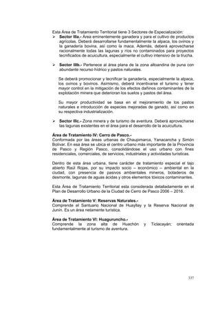 337
Esta Área de Tratamiento Territorial tiene 3 Sectores de Especialización:
Sector IIIa.- Área eminentemente ganadera y para el cultivo de productos
agrícolas. Deberá desarrollarse fundamentalmente la alpaca, los ovinos y
la ganadería bovina, así como la maca. Además, deberá aprovecharse
racionalmente todas las lagunas y ríos no contaminados para proyectos
tecnificados de acuicultura, especialmente el cultivo intensivo de la trucha.
Sector IIIb.- Pertenece al área plana de la zona altoandina de puna con
abundante recurso hídrico y pastos naturales.
Se deberá promocionar y tecnificar la ganadería, especialmente la alpaca,
los ovinos y bovinos. Asimismo, deberá incentivarse el turismo y tener
mayor control en la mitigación de los efectos dañinos contaminantes de la
explotación minera que deterioran los suelos y pastos del área.
Su mayor productividad se basa en el mejoramiento de los pastos
naturales e introducción de especies mejoradas de ganado, así como en
su respectiva industrialización.
Sector IIIc.- Zona minera y de turismo de aventura. Deberá aprovecharse
las lagunas existentes en el área para el desarrollo de la acuicultura.
Área de Tratamiento IV: Cerro de Pasco.-
Conformada por las áreas urbanas de Chaupimarca, Yanacancha y Simón
Bolívar. En esa área se ubica el centro urbano más importante de la Provincia
de Pasco y Región Pasco, consolidándose el uso urbano con fines
residenciales, comerciales, de servicios, industriales y actividades turísticas.
Dentro de esta área urbana, tiene carácter de tratamiento especial el tajo
abierto Raúl Rojas, por su impacto socio – económico – ambiental en la
ciudad, con presencia de pasivos ambientales mineros, botaderos de
desmonte, lagunas de aguas ácidas y otros elementos tóxicos contaminantes.
Esta Área de Tratamiento Territorial esta considerada detalladamente en el
Plan de Desarrollo Urbano de la Ciudad de Cerro de Pasco 2006 – 2016.
Área de Tratamiento V: Reservas Naturales.-
Comprende el Santuario Nacional de Huayllay y la Reserva Nacional de
Junín. Es un área netamente turística.
Área de Tratamiento VI: Huaguruncho.-
Comprende la zona alta de Huachón y Ticlacayán; orientada
fundamentalmente al turismo de aventura.
 