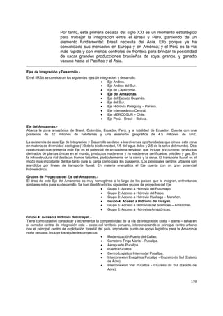 339
Por tanto, esta primera década del siglo XXI es un momento estratégico
para trabajar la integración entre el Brasil y Perú, partiendo de un
elemento fundamental: Brasil necesita del Asia. Ello porque ya ha
consolidado sus mercados en Europa y en América; y el Perú es la vía
más rápida y con menos controles de frontera para brindar la posibilidad
de sacar grandes producciones brasileñas de soya, granos, y ganado
vacuno hacia el Pacífico y el Asia.
Ejes de Integración y Desarrollo.-
En el IIRSA se consideran los siguientes ejes de integración y desarrollo:
• Eje Andino.
• Eje Andino del Sur.
• Eje de Capricornio.
• Eje del Amazonas.
• Eje del Escudo Guyanés.
• Eje del Sur.
• Eje Hidrovía Paraguay – Paraná.
• Eje Interoceánico Central.
• Eje MERCOSUR – Chile.
• Eje Perú – Brasil – Bolivia.
Eje del Amazonas.-
Abarca la zona amazónica de Brasil, Colombia, Ecuador, Perú, y la totalidad de Ecuador. Cuenta con una
población de 52 millones de habitantes y una extensión geográfica de 4.5 millones de km2.
La existencia de este Eje de Integración y Desarrollo se debe a las diversas oportunidades que ofrece esta zona
en materia de diversidad ecológica (1/3 de la biodiversidad, 1/5 del agua dulce y 2/5 de la selva del mundo). Otra
oportunidad que presenta este Eje es el potencial de ecosistema selvático que incluye eco-turismo, productos
derivados de plantas únicas en el mundo, productos madereros y no madereros certificados, petróleo y gas. En
la infraestructura vial destacan tramos faltantes, particularmente en la sierra y la selva. El transporte fluvial es el
modo más importante del Eje tanto para la carga como para los pasajeros. Los principales centros urbanos son
atendidos por líneas de transporte fluvial. En materia energética el Eje cuenta con un gran potencial
hidroeléctrico.
Grupos de Proyectos del Eje del Amazonas.-
El área de este Eje del Amazonas es muy homogénea a lo largo de los países que lo integran, enfrentando
similares retos para su desarrollo. Se han identificado los siguientes grupos de proyectos del Eje:
• Grupo 1: Acceso a Hidrovía del Putumayo.
• Grupo 2: Acceso a Hidrovía del Napo.
• Grupo 3: Acceso a Hidrovía Huallaga – Marañon.
• Grupo 4. Acceso a Hidrovìa del Ucayali.
• Grupo 5: Acceso a Hidrovías del Solimoes – Amazonas.
• Grupo 6: Acceso a Hidrovías Amazónicas.
Grupo 4: Acceso a Hidrovía del Ucayali.-
Tiene como objetivo consolidar y incrementar la competitividad de la vía de integración costa – sierra – selva en
el corredor central de integración este – oeste del territorio peruano, interconectando el principal centro urbano
con el principal centro de explotación forestal del país, importante punto de apoyo logístico para la Amazonía
norte peruana. Incluye los siguientes proyectos:
• Modernización Puerto del Callao.
• Carretera Tingo María – Pucallpa.
• Aeropuerto Pucallpa.
• Puerto Pucallpa.
• Centro Logistico Intermodal Pucallpa.
• Interconexión Enegética Pucallpa - Cruzeiro do Sul (Estado
de Acre).
• Interconexión Vial Pucallpa - Cruzeiro do Sul (Estado de
Acre).
 