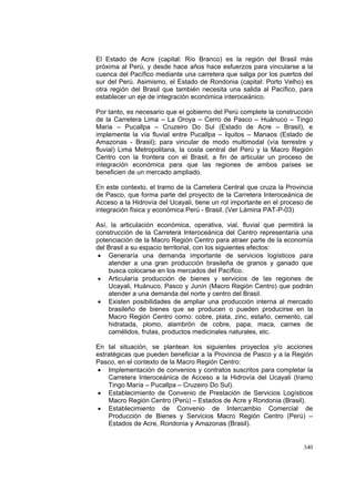 340
El Estado de Acre (capital: Río Branco) es la región del Brasil más
próxima al Perú, y desde hace años hace esfuerzos para vincularse a la
cuenca del Pacífico mediante una carretera que salga por los puertos del
sur del Perú. Asimismo, el Estado de Rondonia (capital: Porto Velho) es
otra región del Brasil que también necesita una salida al Pacífico, para
establecer un eje de integración económica interoceánico.
Por tanto, es necesario que el gobierno del Perú complete la construcción
de la Carretera Lima – La Oroya – Cerro de Pasco – Huánuco – Tingo
Maria – Pucallpa – Cruzeiro Do Sul (Estado de Acre – Brasil), e
implemente la vía fluvial entre Pucallpa – Iquitos – Manaos (Estado de
Amazonas - Brasil); para vincular de modo multimodal (vía terrestre y
fluvial) Lima Metropolitana, la costa central del Perú y la Macro Región
Centro con la frontera con el Brasil; a fin de articular un proceso de
integración económica para que las regiones de ambos países se
beneficien de un mercado ampliado.
En este contexto, el tramo de la Carretera Central que cruza la Provincia
de Pasco, que forma parte del proyecto de la Carretera Interoceánica de
Acceso a la Hidrovía del Ucayali, tiene un rol importante en el proceso de
integración física y económica Perú - Brasil. (Ver Lámina PAT-P-03)
Así, la articulación económica, operativa, vial, fluvial que permitirá la
construcción de la Carretera Interoceánica del Centro representaría una
potenciación de la Macro Región Centro para atraer parte de la economía
del Brasil a su espacio territorial, con los siguientes efectos:
• Generaría una demanda importante de servicios logísticos para
atender a una gran producción brasileña de granos y ganado que
busca colocarse en los mercados del Pacífico.
• Articularía producción de bienes y servicios de las regiones de
Ucayali, Huánuco, Pasco y Junín (Macro Región Centro) que podrán
atender a una demanda del norte y centro del Brasil.
• Existen posibilidades de ampliar una producción interna al mercado
brasileño de bienes que se producen o pueden producirse en la
Macro Región Centro como: cobre, plata, zinc, estaño, cemento, cal
hidratada, plomo, alambrón de cobre, papa, maca, carnes de
camélidos, frutas, productos medicinales naturales, etc.
En tal situación, se plantean los siguientes proyectos y/o acciones
estratégicas que pueden beneficiar a la Provincia de Pasco y a la Región
Pasco, en el contexto de la Macro Región Centro:
• Implementación de convenios y contratos suscritos para completar la
Carretera Interoceánica de Acceso a la Hidrovía del Ucayali (tramo
Tingo María – Pucallpa – Cruzeiro Do Sul).
• Establecimiento de Convenio de Prestación de Servicios Logísticos
Macro Región Centro (Perú) – Estados de Acre y Rondonia (Brasil).
• Establecimiento de Convenio de Intercambio Comercial de
Producción de Bienes y Servicios Macro Región Centro (Perú) –
Estados de Acre, Rondonia y Amazonas (Brasil).
 