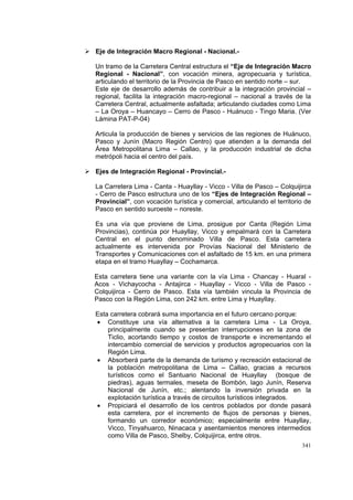 341
Eje de Integración Macro Regional - Nacional.-
Un tramo de la Carretera Central estructura el “Eje de Integración Macro
Regional - Nacional”, con vocación minera, agropecuaria y turística,
articulando el territorio de la Provincia de Pasco en sentido norte – sur.
Este eje de desarrollo además de contribuir a la integración provincial –
regional, facilita la integración macro-regional – nacional a través de la
Carretera Central, actualmente asfaltada; articulando ciudades como Lima
– La Oroya – Huancayo – Cerro de Pasco - Huánuco - Tingo Maria. (Ver
Lámina PAT-P-04)
Articula la producción de bienes y servicios de las regiones de Huánuco,
Pasco y Junín (Macro Región Centro) que atienden a la demanda del
Área Metropolitana Lima – Callao, y la producción industrial de dicha
metrópoli hacia el centro del país.
Ejes de Integración Regional - Provincial.-
La Carretera Lima - Canta - Huayllay - Vicco - Villa de Pasco – Colquijirca
- Cerro de Pasco estructura uno de los “Ejes de Integración Regional –
Provincial”, con vocación turística y comercial, articulando el territorio de
Pasco en sentido suroeste – noreste.
Es una vía que proviene de Lima, prosigue por Canta (Región Lima
Provincias), continúa por Huayllay, Vicco y empalmará con la Carretera
Central en el punto denominado Villa de Pasco. Esta carretera
actualmente es intervenida por Provías Nacional del Ministerio de
Transportes y Comunicaciones con el asfaltado de 15 km. en una primera
etapa en el tramo Huayllay – Cochamarca.
Esta carretera tiene una variante con la vía Lima - Chancay - Huaral -
Acos - Vichaycocha - Antajirca - Huayllay - Vicco - Villa de Pasco -
Colquijirca - Cerro de Pasco. Esta vía también vincula la Provincia de
Pasco con la Región Lima, con 242 km. entre Lima y Huayllay.
Esta carretera cobrará suma importancia en el futuro cercano porque:
• Constituye una vía alternativa a la carretera Lima - La Oroya,
principalmente cuando se presentan interrupciones en la zona de
Ticlio, acortando tiempo y costos de transporte e incrementando el
intercambio comercial de servicios y productos agropecuarios con la
Región Lima.
• Absorberá parte de la demanda de turismo y recreación estacional de
la población metropolitana de Lima – Callao, gracias a recursos
turísticos como el Santuario Nacional de Huayllay (bosque de
piedras), aguas termales, meseta de Bombón, lago Junín, Reserva
Nacional de Junín, etc.; alentando la inversión privada en la
explotación turística a través de circuitos turísticos integrados.
• Propiciará el desarrollo de los centros poblados por donde pasará
esta carretera, por el incremento de flujos de personas y bienes,
formando un corredor económico; especialmente entre Huayllay,
Vicco, Tinyahuarco, Ninacaca y asentamientos menores intermedios
como Villa de Pasco, Shelby, Colquijirca, entre otros.
 