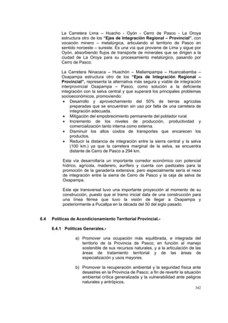342
La Carretera Lima – Huacho - Oyón - Cerro de Pasco - La Oroya
estructura otro de los “Ejes de Integración Regional – Provincial”, con
vocación minero – metalúrgica, articulando el territorio de Pasco en
sentido noroeste – sureste. Es una vía que proviene de Lima y sigue por
Oyón, absorbiendo flujos de transporte de minerales que se dirigen a la
ciudad de La Oroya para su procesamiento metalúrgico, pasando por
Cerro de Pasco.
La Carretera Ninacaca – Huachón – Mallampampa – Huancabamba –
Oxapampa estructura otro de los “Ejes de Integración Regional –
Provincial”, representa la alternativa más segura y viable de integración
interprovincial Oxapampa – Pasco, como solución a la deficiente
integración con la selva central y que superará los principales problemas
socioeconómicos, promoviendo:
• Desarrollo y aprovechamiento del 50% de tierras agrícolas
preparadas que se encuentran sin uso por falta de una carretera de
integración adecuada.
• Mitigación del empobrecimiento permanente del poblador rural.
• Incremento de los niveles de producción, productividad y
comercialización tanto interna como externa.
• Disminuir los altos costos de transportes que encarecen los
productos.
• Reducir la distancia de integración entre la sierra central y la selva
(100 km.) ya que la carretera marginal de la selva, se encuentra
distante de Cerro de Pasco a 294 km.
Esta vía desarrollaría un importante corredor económico con potencial
hídrico, agrícola, maderero, aurífero y cuenta con pastizales para la
promoción de la ganadería extensiva; pero especialmente sería el nexo
de integración entre la sierra de Cerro de Pasco y la ceja de selva de
Oxapampa.
Este eje transversal tuvo una importante proyección al momento de su
construcción, puesto que el tramo inicial data de una construcción para
una línea férrea que tuvo la visión de llegar a Oxapampa y
posteriormente a Pucallpa en la década del 50 del siglo pasado.
6.4 Políticas de Acondicionamiento Territorial Provincial.-
6.4.1 Políticas Generales.-
a) Promover una ocupación más equilibrada, e integrada del
territorio de la Provincia de Pasco; en función al manejo
sostenible de sus recursos naturales, y a la articulación de las
áreas de tratamiento territorial y de las áreas de
especialización y usos mayores.
b) Promover la recuperación ambiental y la seguridad física ante
desastres en la Provincia de Pasco; a fin de revertir la situación
ambiental crítica generalizada y la vulnerabilidad ante peligros
naturales y antrópicos.
 