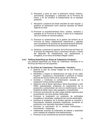 344
k) Recuperar y poner en valor el patrimonio cultural, histórico,
monumental, arqueológico y urbanístico de la Provincia de
Pasco; a fin de contribuir al fortalecimiento de la identidad
pasqueña.
l) Recuperar y preservar las áreas naturales de valor singular y
gestionar su declaración como reservas naturales de interés
regional y/o local.
m) Promover el acondicionamiento físico, turístico, recreativo y
paisajista de la Provincia de Pasco; a partir de la integración
vial y la inversión en servicios básicos.
n) Promover la modernización de la gestión del territorio de la
Provincia de Pasco, estableciendo mecanismos y agendas
para concertación de acciones de acondicionamiento territorial,
y consolidando mecanismos de participación ciudadana.
o) Gestionar y promover la inserción de la Provincia de Pasco en
el proceso de integración física y económica del país, a través
del desarrollo de infraestructura vial, aeroportuaria y
energética, en el marco de la Macro Región Centro.
6.4.2 Políticas Especificas por Áreas de Tratamiento Territorial.-
Las políticas específicas por Áreas de Tratamiento Territorial en la
Provincia de Pasco son las siguientes:
a) En el Área de Tratamiento I: Paucartambo – Huachón.-
• Elaborar el plan de manejo integral de los ríos Huachón y
Paucartambo.
• Rehabilitar y mejorar la infraestructura de riego de los valles
Huachón – Quiparacra y Paucartambo y promover el manejo
eficiente del recurso hídrico de la cuenca del río Perené.
• Controlar y monitorear la contaminación causada por la
explotación minera aurífera artesanal.
• Gestionar ante el Sector Agricultura, Sierra Exportadora y ante
ONGs especializadas, programas de mejoramiento de la
producción y productividad, así como su transformación, con la
finalidad de darles mayor valor agregado y competitividad.
• Promover la producción de café y papa amarilla orgánicos para
la exportación, así como plantas medicinales.
• Promover la localización y/o ampliación de actividades
energéticas e industriales, respetando las normas ambientales.
• Incentivar la ampliación de la frontera agrícola en Huachón y
Paucartambo mediante pequeñas irrigaciones, orientando su
producción a los mercados nacionales y extranjeros.
• Promover la culminación de la carretera Carhuamayo –
Paucartambo – Oxapampa.
• Implementar acciones de tratamiento de laderas y quebradas
como medidas de mitigación ante deslizamientos.
• Promover el uso racional de los recursos forestales.
 