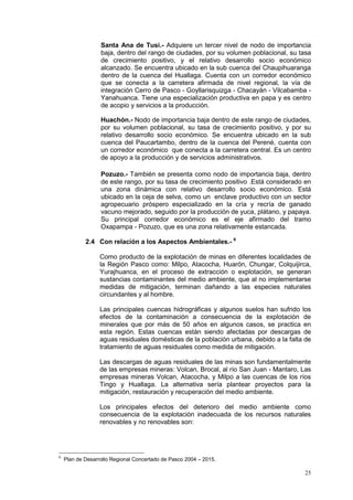 25
Santa Ana de Tusi.- Adquiere un tercer nivel de nodo de importancia
baja, dentro del rango de ciudades, por su volumen poblacional, su tasa
de crecimiento positivo, y el relativo desarrollo socio económico
alcanzado. Se encuentra ubicado en la sub cuenca del Chaupihuaranga
dentro de la cuenca del Huallaga. Cuenta con un corredor económico
que se conecta a la carretera afirmada de nivel regional, la vía de
integración Cerro de Pasco - Goyllarisquizga - Chacayán - Vilcabamba -
Yanahuanca. Tiene una especialización productiva en papa y es centro
de acopio y servicios a la producción.
Huachón.- Nodo de importancia baja dentro de este rango de ciudades,
por su volumen poblacional, su tasa de crecimiento positivo, y por su
relativo desarrollo socio económico. Se encuentra ubicado en la sub
cuenca del Paucartambo, dentro de la cuenca del Perené, cuenta con
un corredor económico que conecta a la carretera central. Es un centro
de apoyo a la producción y de servicios administrativos.
Pozuzo.- También se presenta como nodo de importancia baja, dentro
de este rango, por su tasa de crecimiento positivo .Está considerado en
una zona dinámica con relativo desarrollo socio económico. Está
ubicado en la ceja de selva, como un enclave productivo con un sector
agropecuario próspero especializado en la cría y recría de ganado
vacuno mejorado, seguido por la producción de yuca, plátano, y papaya.
Su principal corredor económico es el eje afirmado del tramo
Oxapampa - Pozuzo, que es una zona relativamente estancada.
2.4 Con relación a los Aspectos Ambientales.- 6
Como producto de la explotación de minas en diferentes localidades de
la Región Pasco como: Milpo, Atacocha, Huarón, Chungar, Colquijirca,
Yurajhuanca, en el proceso de extracción o explotación, se generan
sustancias contaminantes del medio ambiente, que al no implementarse
medidas de mitigación, terminan dañando a las especies naturales
circundantes y al hombre.
Las principales cuencas hidrográficas y algunos suelos han sufrido los
efectos de la contaminación a consecuencia de la explotación de
minerales que por más de 50 años en algunos casos, se practica en
esta región. Estas cuencas están siendo afectadas por descargas de
aguas residuales domésticas de la población urbana, debido a la falta de
tratamiento de aguas residuales como medida de mitigación.
Las descargas de aguas residuales de las minas son fundamentalmente
de las empresas mineras: Volcan, Brocal, al río San Juan - Mantaro, Las
empresas mineras Volcan, Atacocha, y Milpo a las cuencas de los ríos
Tingo y Huallaga. La alternativa sería plantear proyectos para la
mitigación, restauración y recuperación del medio ambiente.
Los principales efectos del deterioro del medio ambiente como
consecuencia de la explotación inadecuada de los recursos naturales
renovables y no renovables son:
6
Plan de Desarrollo Regional Concertado de Pasco 2004 – 2015.
 