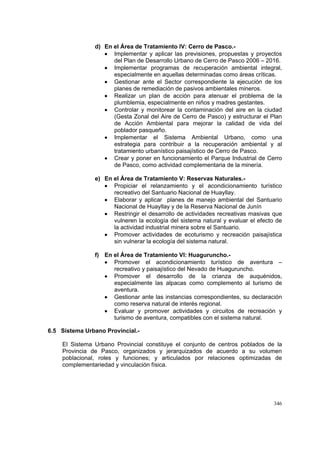 346
d) En el Área de Tratamiento IV: Cerro de Pasco.-
• Implementar y aplicar las previsiones, propuestas y proyectos
del Plan de Desarrollo Urbano de Cerro de Pasco 2006 – 2016.
• Implementar programas de recuperación ambiental integral,
especialmente en aquellas determinadas como áreas críticas.
• Gestionar ante el Sector correspondiente la ejecución de los
planes de remediación de pasivos ambientales mineros.
• Realizar un plan de acción para atenuar el problema de la
plumblemia, especialmente en niños y madres gestantes.
• Controlar y monitorear la contaminación del aire en la ciudad
(Gesta Zonal del Aire de Cerro de Pasco) y estructurar el Plan
de Acción Ambiental para mejorar la calidad de vida del
poblador pasqueño.
• Implementar el Sistema Ambiental Urbano, como una
estrategia para contribuir a la recuperación ambiental y al
tratamiento urbanístico paisajístico de Cerro de Pasco.
• Crear y poner en funcionamiento el Parque Industrial de Cerro
de Pasco, como actividad complementaria de la minería.
e) En el Área de Tratamiento V: Reservas Naturales.-
• Propiciar el relanzamiento y el acondicionamiento turístico
recreativo del Santuario Nacional de Huayllay.
• Elaborar y aplicar planes de manejo ambiental del Santuario
Nacional de Huayllay y de la Reserva Nacional de Junín
• Restringir el desarrollo de actividades recreativas masivas que
vulneren la ecología del sistema natural y evaluar el efecto de
la actividad industrial minera sobre el Santuario.
• Promover actividades de ecoturismo y recreación paisajística
sin vulnerar la ecología del sistema natural.
f) En el Área de Tratamiento VI: Huaguruncho.-
• Promover el acondicionamiento turístico de aventura –
recreativo y paisajístico del Nevado de Huaguruncho.
• Promover el desarrollo de la crianza de auquénidos,
especialmente las alpacas como complemento al turismo de
aventura.
• Gestionar ante las instancias correspondientes, su declaración
como reserva natural de interés regional.
• Evaluar y promover actividades y circuitos de recreación y
turismo de aventura, compatibles con el sistema natural.
6.5 Sistema Urbano Provincial.-
El Sistema Urbano Provincial constituye el conjunto de centros poblados de la
Provincia de Pasco, organizados y jerarquizados de acuerdo a su volumen
poblacional, roles y funciones; y articulados por relaciones optimizadas de
complementariedad y vinculación física.
 