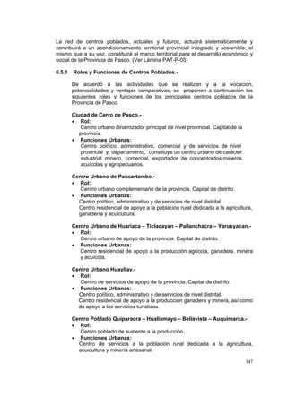 347
La red de centros poblados, actuales y futuros, actuará sistemáticamente y
contribuirá a un acondicionamiento territorial provincial integrado y sostenible; el
mismo que a su vez, constituirá el marco territorial para el desarrollo económico y
social de la Provincia de Pasco. (Ver Lámina PAT-P-05)
6.5.1 Roles y Funciones de Centros Poblados.-
De acuerdo a las actividades que se realizan y a la vocación,
potencialidades y ventajas comparativas, se proponen a continuación los
siguientes roles y funciones de los principales centros poblados de la
Provincia de Pasco.
Ciudad de Cerro de Pasco.-
• Rol:
Centro urbano dinamizador principal de nivel provincial. Capital de la
provincia.
• Funciones Urbanas:
Centro político, administrativo, comercial y de servicios de nivel
provincial y departamento, constituye un centro urbano de carácter
industrial minero, comercial, exportador de concentrados mineros,
acuícolas y agropecuarios.
Centro Urbano de Paucartambo.-
• Rol:
Centro urbano complementario de la provincia. Capital de distrito.
• Funciones Urbanas:
Centro político, administrativo y de servicios de nivel distrital.
Centro residencial de apoyo a la población rural dedicada a la agricultura,
ganadería y acuicultura.
Centro Urbano de Huariaca – Ticlacayan – Pallanchacra – Yarusyacan.-
• Rol:
Centro urbano de apoyo de la provincia. Capital de distrito.
• Funciones Urbanas:
Centro residencial de apoyo a la producción agrícola, ganadera, minera
y acuícola.
Centro Urbano Huayllay.-
• Rol:
Centro de servicios de apoyo de la provincia. Capital de distrito.
• Funciones Urbanas:
Centro político, administrativo y de servicios de nivel distrital.
Centro residencial de apoyo a la producción ganadera y minera, así como
de apoyo a los servicios turísticos.
Centro Poblado Quiparacra – Huallamayo – Bellavista – Auquimarca.-
• Rol:
Centro poblado de sustento a la producción.
• Funciones Urbanas:
Centro de servicios a la población rural dedicada a la agricultura,
acuicultura y minería artesanal.
 