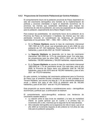 349
6.5.2 Proyecciones de Crecimiento Poblacional por Centros Poblados.-
El comportamiento futuro de la población provincial de Pasco dependerá no
sólo del crecimiento demográfico sino también de la implementación de
políticas y acciones orientadas a lograr el desarrollo económico de la
provincia; las mismas que constituirán alternativas para mejorar las
condiciones de vida de la población, así como las expectativas de migración
para la población, especialmente de la Macro Región Centro.
Para evaluar las posibilidades de crecimiento futuro de la población de la
Provincia de Pasco se formularon 3 hipótesis, las mismas que han sido
planteadas tomando en consideración las tendencias de crecimiento
registradas en los períodos: 1981 – 1993, 1981 – 2005 y 1993 – 2005:
• En la Primera Hipótesis asume la tasa de crecimiento intercensal
1981-1993 de 0,3% anual, que proyectada para el año 2006 da una
población de 147, 523 habitantes. Para el año 2016 será de 151,548
habitantes, y para el año 2021 de 153,601 habitantes.
• La Segunda Hipótesis se desarrolla con la tasa de crecimiento
intercensal 1981-2005 de 0,7% de crecimiento anual. Con esta tasa,
las proyecciones para los años 2006, 2016 y 2021 son de 148,164
habitantes, 158,950 habitantes y 164,635 habitantes, respectivamente.
• En la Tercera Hipótesis se asume la tasa de crecimiento intercensal
1993-2005 de 1,1% de crecimiento anual. Con esta tasa, para el año
2006, la Provincia de Pasco tiene una población total de 148,744
habitantes, para el año 2016 será de 165,940 habitantes y para el año
2021 de 175,270 habitantes.
En este contexto, la hipótesis del crecimiento poblacional para la Provincia
de Pasco que el presente Estudio considera como la más probable es la
Tercera Hipótesis, que asume una tasa de 1,1% de crecimiento poblacional
anual, y estima que para el año 2016 la población será de 165,940
habitantes y para el año 2021 será de 175,270 habitantes.
Esta proyección se asume debido a consideraciones socio – demográficas
económicas y políticas que a continuación se explican:
El comportamiento socio-demográfico evidencia una tendencia de
crecimiento estable debido a:
• La relación entre la tasa bruta de natalidad y la tasa de mortalidad
infantil, se puede apreciar que en cuanto a la primera hay un
incremento año a año, mientras que la segunda ha ido reduciéndose.
• Otro indicador demográfico es la esperanza de vida al nacer, que en el
año 2004 se incrementa respecto al año anterior en 4,6 años de vida
más para la población pasqueña.
 