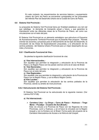 351
En este contexto, los requerimientos de servicios básicos y equipamiento
urbano de Cerro de Pasco se encuentran consignados en las propuestas
del referido Plan de Desarrollo Urbano de la Ciudad de Cerro de Pasco.
6.6 Sistema Vial Provincial.-
La propuesta de Sistema Vial Provincial tiene por finalidad establecer una red vial
que satisfaga la demanda de transporte actual y futura, y que garantice la
interrelación entre las diferentes áreas de la Provincia de Pasco, así como sus
vinculaciones con el resto del país.
El Sistema Vial Provincial es un elemento estratégico que estructura el Esquema
de Acondicionamiento Territorial Provincial que el presente Plan propone. Permite
orientar las acciones y proyectos para el reforzamiento de los Ejes de Desarrollo, la
vinculación de las Áreas de Especialización propuestas, y la articulación de los
centros poblados del Sistema Urbano Provincial para un mejor desempeño de sus
roles y funciones.
6.6.1 Clasificación Funcional de Vías.-
Se plantea la siguiente clasificación funcional de vías:
a) Vías Internacionales.-
Son aquellas que permiten la integración y articulación de la Provincia de
Pasco y la Región Pasco con los países vecinos como es el caso de Brasil.
b) Vías Nacionales.-
Son aquéllas que permiten la integración y articulación de la Provincia de
Pasco con el resto del país.
c) Vías Regionales.-
Son aquéllas vías que permiten la integración y articulación de la Provincia de
Pasco con la Región Pasco, y con la Macro Región Centro.
d) Vías Locales.-
Son aquéllas que permiten la articulación de los centros poblados de la
Provincia, siendo su ámbito de nivel provincial.
6.6.2 Estructuración del Sistema Vial Provincial.-
El Sistema Vial Provincial se ha estructurado de la siguiente manera: (Ver
Lámina PAT-P-06)
a) Vía Internacional.-
Carretera Lima – La Oroya – Cerro de Pasco – Huánuco – Tingo
Maria – Pucallpa – Cruzeiro Do Sul (Brasil).-
Esta vía vincula a la Provincia de Pasco con las Regiones de Lima
Provincias, Junín y Huánuco, y en el futuro la vinculará con la Región
Ucayali y con la frontera con el Brasil. Forma parte del proyecto de la
Carretera Interoceánica de Acceso a la Hidrovía del Ucayali.
 