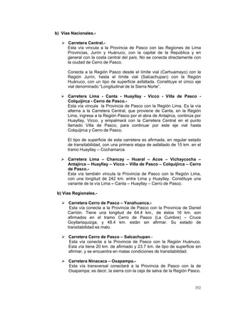 352
b) Vías Nacionales.-
Carretera Central.-
Esta vía vincula a la Provincia de Pasco con las Regiones de Lima
Provincias, Junín y Huánuco, con la capital de la República y en
general con la costa central del país. No se conecta directamente con
la ciudad de Cerro de Pasco.
Conecta a la Región Pasco desde el límite vial (Carhuamayo) con la
Región Junín, hasta el límite vial (Salcachupan) con la Región
Huánuco, con un tipo de superficie asfaltada. Constituye el único eje
vial denominado “Longitudinal de la Sierra Norte”.
Carretera Lima - Canta - Huayllay - Vicco - Villa de Pasco -
Colquijirca - Cerro de Pasco.-
Esta vía vincula la Provincia de Pasco con la Región Lima. Es la vía
alterna a la Carretera Central, que proviene de Canta, en la Región
Lima, ingresa a la Región Pasco por el abra de Antajirca, continúa por
Huayllay, Vicco, y empalmará con la Carretera Central en el punto
llamado Villa de Pasco, para continuar por este eje vial hasta
Colquijirca y Cerro de Pasco.
El tipo de superficie de esta carretera es afirmada, en regular estado
de transitabilidad, con una primera etapa de asfaltado de 15 km. en el
tramo Huayllay – Cochamarca.
Carretera Lima – Chancay – Huaral – Acos – Vichaycocha –
Antajirca – Huayllay – Vicco – Villa de Pasco – Colquijirca – Cerro
de Pasco.-
Esta vía también vincula la Provincia de Pasco con la Región Lima,
con una longitud de 242 km. entre Lima y Huayllay. Constituye una
variante de la vía Lima – Canta – Huayllay – Cerro de Pasco.
b) Vías Regionales.-
Carretera Cerro de Pasco – Yanahuanca.-
Esta vía conecta a la Provincia de Pasco con la Provincia de Daniel
Carrión. Tiene una longitud de 64.4 km., de éstos 16 km. son
afirmados en el tramo Cerro de Pasco (La Cumbre) – Cruce
Goyllarisquizga, y 48.4 km. están sin afirmar. Su estado de
transitabilidad es malo.
Carretera Cerro de Pasco – Salcachupan.-
Esta vía conecta a la Provincia de Pasco con la Región Huánuco.
Esta vía tiene 20 km. de afirmado y 23.7 km. de tipo de superficie sin
afirmar, y se encuentra en malas condiciones de transitabilidad.
Carretera Ninacaca – Oxapampa.-
Esta vía transversal conectará a la Provincia de Pasco con la de
Oxapampa; es decir, la sierra con la ceja de selva de la Región Pasco.
 