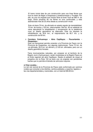 353
El tramo inicial data de una construcción para una línea férrea que
tuvo la visión de llegar a Oxapampa y posteriormente a Pucallpa. Por
ello, es una vía angosta que incluso tiene el túnel Tauli de 980 m. de
largo. Dicho proyecto de vía férrea no tuvo continuidad, y esta
abandonada más de 25 años desde su construcción inicial.
Esta vía tiene 70 km. de afirmado en estado regular de transitabilidad,
15 km. de trocha y 102 km. interrumpidos. Del km. 85 en adelante se
viene ejecutando la rehabilitación y recuperación de la plataforma
cuyo su diseño geométrico es adecuado. Esta vía requiere la
rehabilitación de 26.8 km., el mejoramiento de 80.7 km. y la
construcción de 60 km.
Carretera Carhuamayo - Abra Capillayoc - Paucartambo -
Oxapampa.-
Esta vía transversal permite conectar a la Provincia de Pasco con la
Provincia de Oxapampa, con algunas restricciones. Tiene 72 km. de
vía afirmada, 28.2 km. sin afirmar y 21.60 km. afirmados, pero con un
diseño geométrico forzado.
Tiene inconvenientes naturales, por empezar en el territorio de la
Región Junín (Carhuamayo), recién iniciándose en la Región Pasco en
el límite regional del abra Capillayoc. Desde el poblado de Llaupi al
empalme con la Ruta 104 se tiene una vía angosta con pendientes
fuertes que no permite el tránsito de vehículos mayores.
c) Vías Locales.-
La red vial vecinal de la Provincia de Pasco está conformado por caminos
rurales que conectan a los distritos, centros poblados y caseríos, ligados a
las vías departamentales y nacionales, con un total de 606.80 km.
 