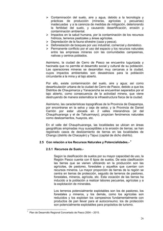 26
 Contaminación del suelo, aire y agua, debido a la tecnología y
prácticas de producción (mineras, agrícolas y pecuarias)
inadecuadas y a la carencia de medidas de mitigación, deteriorando
la fertilidad del suelo, y causando desertificación, erosión y
contaminación ambiental.
 Impactos en la salud humana, por la contaminación de los recursos
hídricos, terrenos pastizales y áreas agrícolas.
 Depredación de la fauna silvestre (caza y pesca).
 Deforestación de bosques por uso industrial, comercial y doméstico.
 Permanente conflicto por el uso del espacio y los recursos naturales
entre las empresas mineras con las comunidades campesinas,
nativas y centros poblados.
Asimismo, la ciudad de Cerro de Pasco se encuentra tugurizada y
hacinada que no permite el desarrollo social y cultural de su población.
Las operaciones mineras se desarrollan muy cercanas a la ciudad,
cuyos impactos ambientales son desastrosos para la población
circundante a la mina y al tajo abierto.
Por ello, existe contaminación del suelo, aire y agua; así como
desarticulación urbana de la ciudad de Cerro de Pasco, debido a que los
Distritos de Chaupimarca y Yanacancha se encuentran separados por el
tajo abierto, como consecuencia de la actividad minera, que viene
destruyendo de manera sistemática la infraestructura física de la ciudad.
Asimismo, las características topográficas de la Provincia de Oxapampa,
por encontrarse en la selva y ceja de selva; y la Provincia de Daniel
Carrión por estar ubicada en 2 valles interandinos (el del
Chaupihuaranga y el de Tahuarmayo); propician fenómenos naturales
como deslizamientos, huaycos, etc.
En el valle del Chaupihuaranga, las localidades se ubican en áreas
geográficas empinadas muy susceptibles a la erosión de tierras; se han
registrado casos de deslizamiento de tierras en las localidades de
Chango (distrito de Chacayán) y Tápuc (capital de dicho distrito).
2.5 Con relación a los Recursos Naturales y Potencialidades.- 7
2.5.1 Recursos de Suelo.-
Según la clasificación de suelos por su mayor capacidad de uso, la
Región Pasco cuenta con 6 tipos de suelos. De esta clasificación
las tierras que se vienen utilizando en la producción son las
agrícolas, de pastoreo, forestales y aquellos que cuentan con
recursos mineros. La mayor proporción de tierras de la región se
centra en tierras de protección, seguido de terrenos de pastoreo,
forestales, mineros, agrícola, etc. Esta vocación de las tierras ha
inducido a la población a realizar labores pecuarias, agrícolas y a
la explotación de minerales.
Los terrenos potencialmente explotables son los de pastoreo, los
forestales y mineros, y los demás, como los agrícolas son
reducidos y los explotan los campesinos fundamentalmente con
productos de pan llevar para el autoconsumo; los de protección
son potencialmente explotables para propósitos de turismo.
7
Plan de Desarrollo Regional Concertado de Pasco 2004 – 2015.
 