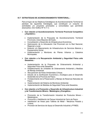 355
IV.7 ESTRATEGIAS DE ACONDICIONAMIENTO TERRITORIAL.-
Para el logro de los Objetivos Estratégicos de Acondicionamiento Territorial se
plantean las siguientes Estrategias, que constituyen un conjunto de
actividades y/o proyectos priorizados y concordados que permitirán
alcanzarlos: (Ver Gráfico Nº IV.7.1)
Con relación al Acondicionamiento Territorial Provincial Competitivo
y Equitativo.-
• Implementación de la Propuesta de Acondicionamiento Territorial
Provincial y Usos Mayores del Suelo.
• Consolidación y Desarrollo de Infraestructura Económica.
• Optimización de la Articulación Vial Provincial con la Red Nacional,
Regional y Local.
• Dotación y/o Mejoramiento de Infraestructura de Servicios Básicos y
Equipamiento Social.
• Implementación y Monitoreo de Planes Urbanos y Catastros
Municipales.
Con relación a la Recuperación Ambiental y Seguridad Física ante
Desastres.-
• Implementación de la Propuesta de Ordenamiento Ambiental y
Seguridad Física ante Desastres.
• Establecimiento de Unidades de Ordenamiento Ambiental y Medidas
de Manejo Ambiental.
• Recuperación de Áreas Ambientales Críticas.
• Estudio de la Zonificación Económica y Ecológica para el Desarrollo
Sostenible de la Provincia de Pasco.
• Fortalecimiento de la Preservación y Manejo de Reservas Naturales de
Pasco.
• Implementación del Sistema de Monitoreo Ambiental.
• Implementación de Medidas de Seguridad Física ante Desastres.
Con relación a la Promoción y Desarrollo de Infraestructura Industrial
y de Transformación Minero - Metalúrgica y Energética.-
• Promoción de la Transformación Industrial de Productos Minero -
Metalúrgicos.
• Promoción y Habilitación de Parque Industrial de Cerro de Pasco.
• Habilitación de Áreas para Talleres de Metal - Mecánica Pesada y
Liviana.
• Provisión de Servicios de Apoyo al Desarrollo Industrial y PYMES.
 