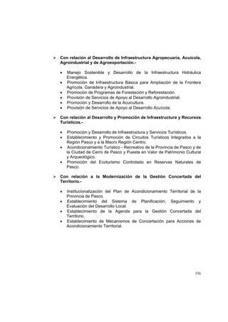 356
Con relación al Desarrollo de Infraestructura Agropecuaria, Acuícola,
Agroindustrial y de Agroexportación.-
• Manejo Sostenible y Desarrollo de la Infraestructura Hidráulica
Energética.
• Promoción de Infraestructura Básica para Ampliación de la Frontera
Agrícola, Ganadera y Agroindustrial.
• Promoción de Programas de Forestación y Reforestación.
• Provisión de Servicios de Apoyo al Desarrollo Agroindustrial.
• Promoción y Desarrollo de la Acuicultura.
• Provisión de Servicios de Apoyo al Desarrollo Acuícola.
Con relación al Desarrollo y Promoción de Infraestructura y Recursos
Turísticos.-
• Promoción y Desarrollo de Infraestructura y Servicios Turísticos.
• Establecimiento y Promoción de Circuitos Turísticos Integrados a la
Región Pasco y a la Macro Región Centro.
• Acondicionamiento Turístico - Recreativo de la Provincia de Pasco y de
la Ciudad de Cerro de Pasco y Puesta en Valor de Patrimonio Cultural
y Arqueológico.
• Promoción del Ecoturismo Controlado en Reservas Naturales de
Pasco.
Con relación a la Modernización de la Gestión Concertada del
Territorio.-
• Institucionalización del Plan de Acondicionamiento Territorial de la
Provincia de Pasco.
• Establecimiento del Sistema de Planificación, Seguimiento y
Evaluación del Desarrollo Local.
• Establecimiento de la Agenda para la Gestión Concertada del
Territorio.
• Establecimiento de Mecanismos de Concertación para Acciones de
Acondicionamiento Territorial.
 