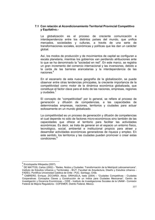 357
7.1 Con relación al Acondicionamiento Territorial Provincial Competitivo
y Equitativo.-
La globalización es el proceso de creciente comunicación e
interdependencia entre los distintos países del mundo, que unifica
mercados, sociedades y culturas, a través de una serie de
transformaciones sociales, económicas y políticas que les dan un carácter
global.
Así, los modos de producción y de movimientos de capital se configuran a
escala planetaria, mientras los gobiernos van perdiendo atribuciones ante
lo que se ha denominado la "sociedad en red". En este marco, se registra
un gran incremento del comercio internacional y las inversiones, debido a
la caída de las barreras arancelarias y la interdependencia de las
naciones.6
En el escenario de esta nueva geografía de la globalización, se puede
observar entre otras tendencias principales, la creciente importancia de la
competitividad como motor de la dinámica económica globalizada, que
constituye el factor clave para el éxito de las naciones, empresas, regiones
y ciudades.7
El concepto de “competitividad” por lo general, se refiere al proceso de
generación y difusión de competencias, a las capacidades de
determinadas empresas, naciones, territorios y ciudades para actuar
exitosamente en un mundo globalizado.
La competitividad es un proceso de generación y difusión de competencias
el cual depende no sólo de factores micro-económicos sino también de las
capacidades que ofrece el territorio para facilitar las actividades
económicas. Es decir, se trata de generar en el espacio un entorno físico,
tecnológico, social, ambiental e institucional propicio para atraer y
desarrollar actividades económicas generadoras de riqueza y empleo. En
este sentido, los territorios y las ciudades pueden promover o crear estas
condiciones.8
6
Enciclopedia Wikipedia (2007).
7
DE MATTOS, Carlos (2002) - “Redes, Nodos y Ciudades: Transformación de la Metrópoli Latinoamericana”.
Instituto de Estudios Urbanos y Territoriales - IEUT, Facultad de Arquitectura, Diseño y Estudios Urbanos -
FADEU, Pontificia Universidad Católica de Chile - PUC. Santiago, Chile.
8
CABRERO, Enrique; ZICCARDI, Alicia; ORIHUELA, Isela (2004) - “Ciudades Competitivas - Ciudades
Cooperativas: Conceptos Claves y Construcción de un Indice para Ciudades Mexicanas”. Centro de
Investigación y Docencia Económicas – CIDE - Instituto de Investigaciones Sociales de la UNAM - Comisión
Federal de Mejora Regulatoria - COFEMER. Distrito Federal, México.
 