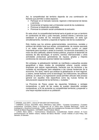 358
Así, la competitividad del territorio depende de una combinación de
factores que permiten a estos espacios:
Participar en el mercado nacional, regional e internacional de bienes
y servicios.
Incrementar el ingreso real y el bienestar social de los ciudadanos
Promover el desarrollo sustentable.
Promover la cohesión social combatiendo la exclusión.
En esta virtud, la competitividad territorial sería el grado en que un territorio
en condiciones de libre y justo mercado, produce bienes y servicios que
satisfacen la prueba de los mercados internacionales, en tanto que
simultáneamente, mantiene y expande el ingreso real de los ciudadanos.9
Esto implica que los actores gubernamentales, económicos, sociales y
políticos del ámbito local que actúan, principalmente, de manera asociada
o en redes sobre determinado territorio, pueden cumplir un papel
importante para movilizar o atraer la inversión, los servicios avanzados y la
mano de obra calificada, obtener fondos públicos, propiciar el desarrollo de
sectores de alta tecnología, el turismo, eventos internacionales u otras
actividades productivas generadoras de riqueza, empleo y mejores
condiciones de vida para quienes habitan las ciudades.10
Sin embargo, la globalización también se manifiesta a pequeñas escalas
geográficas y bajos niveles de complejidad urbana, cuando existen
empresas que operan regionalmente, haciendo que los territorios y las
ciudades se reconfiguren para adaptarse a las nuevas tendencias de la
economía. Por tanto, habría que analizar la globalización al nivel regional,
y urbano, donde factores como la tecnología, las instituciones, las políticas
públicas, la cultura y la organización social permiten articular este proceso
general con aquellos más específicos como las nuevas formas de
estructuración espacial de los territorios y ciudades.11
La Provincia de Pasco posee las siguientes fortalezas y ventajas
comparativas, a partir de las cuales se pueden desarrollar ventajas
comparativas, a fin de aumentar su competitividad territorial y propender a
una mayor equidad social en su población:
9
GRANDA, José (2007) – Informe Nº 004-2007-CAT-PASCO/JGV.
10
CABRERO, Enrique; ZICCARDI, Alicia; ORIHUELA, Isela (2004) - “Ciudades Competitivas - Ciudades
Cooperativas: Conceptos Claves y Construcción de un Índice para Ciudades Mexicanas”. Centro de
Investigación y Docencia Económicas – CIDE - Instituto de Investigaciones Sociales de la UNAM - Comisión
Federal de Mejora Regulatoria - COFEMER. Distrito Federal, México
11
LUNGO, Mario (2003) – “Centroamérica: Globalización, Competitividad, Gestión Urbana”. III Curso
Centroamericano de Gestión Urbana. Instituto del Banco Mundial - Lincoln Institute of Land Policy. San
Salvador, El Salvador.
 
