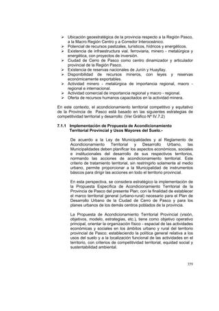 359
Ubicación geoestratégica de la provincia respecto a la Región Pasco,
a la Macro Región Centro y a Corredor Interoceánico.
Potencial de recursos pastizales, turísticos, hídricos y energéticos.
Existencia de infraestructura vial, ferroviaria, minero - metalúrgica y
energética, con proyectos de inversión.
Ciudad de Cerro de Pasco como centro dinamizador y articulador
provincial de la Región Pasco.
Existencia de reservas nacionales de Junín y Huayllay.
Disponibilidad de recursos mineros, con leyes y reservas
económicamente exportables.
Actividad minero - metalúrgica de importancia regional, macro -
regional e internacional.
Actividad comercial de importancia regional y macro - regional.
Oferta de recursos humanos capacitados en la actividad minera.
En este contexto, el acondicionamiento territorial competitivo y equitativo
de la Provincia de Pasco está basado en las siguientes estrategias de
competitividad territorial y desarrollo: (Ver Gráfico Nº IV.7.2)
7.1.1 Implementación de Propuesta de Acondicionamiento
Territorial Provincial y Usos Mayores del Suelo.-
De acuerdo a la Ley de Municipalidades y al Reglamento de
Acondicionamiento Territorial y Desarrollo Urbano, las
Municipalidades deben planificar los aspectos económicos, sociales
e institucionales del desarrollo de sus respectivos territorios,
normando las acciones de acondicionamiento territorial. Este
criterio de tratamiento territorial, sin restringirlo solamente al medio
urbano, permite proporcionar a la Municipalidad de instrumentos
básicos para dirigir las acciones en todo el territorio provincial.
En esta perspectiva, se considera estratégico la implementación de
la Propuesta Específica de Acondicionamiento Territorial de la
Provincia de Pasco del presente Plan; con la finalidad de establecer
el marco territorial general (urbano-rural) necesario para el Plan de
Desarrollo Urbano de la Ciudad de Cerro de Pasco y para los
planes urbanos de los demás centros poblados de la provincia.
La Propuesta de Acondicionamiento Territorial Provincial (visión,
objetivos, modelo, estrategias, etc.), tiene como objetivo operativo
principal, orientar la organización físico - espacial de las actividades
económicas y sociales en los ámbitos urbano y rural del territorio
provincial de Pasco; estableciendo la política general relativa a los
usos del suelo y a la localización funcional de las actividades en el
territorio, con criterios de competitividad territorial, equidad social y
sustentabilidad ambiental.
 