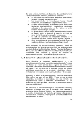 360
En este contexto, la Propuesta Específica de Acondicionamiento
Territorial Sostenible determina, en términos generales:
La distribución y ubicación de las actividades económicas y
sociales, y de usos mayores del suelo.
Los requerimientos de infraestructura básica: vialidad,
transportes, servicios básicos y equipamiento social.
El orden de prioridades y la programación de las acciones
pertinentes para la utilización y desarrollo de los recursos
naturales, y la preservación de los valores de orden
histórico monumental y/o paisajista.
La red de centros urbanos dentro del ámbito de la Provincia
de Pasco, según su jerarquía y vocación funcional, así
como el nivel de plan urbano que les corresponde.
La red vial provincial de integración territorial, y su
articulación con la red nacional, macro regional y regional.
Otras proposiciones de acciones sobre el territorio provincial
según los objetivos y políticas de desarrollo provincial.
Dicha Propuesta de Acondicionamiento Territorial puede ser
complementada con reglamentos específicos que serán aprobados
mediante Ordenanza Municipal del Concejo Provincial de Pasco; a
fin de proveer a la Municipalidad Provincial de instrumentos legales
adicionales para promover y regular las acciones de
responsabilidad pública y privada en el territorio provincial.
7.1.2 Consolidación y Desarrollo de Infraestructura Económica.-
Para contribuir al desarrollo socioeconómico y a un
acondicionamiento territorial competitivo y equitativo de la Provincia
de Pasco, el sector público debe superar las restricciones,
consolidar y desarrollar la infraestructura económica en la Provincia
de Pasco; a fin de promover la inversión privada en distintas
actividades económicas en la provincia: industriales, minero -
metalúrgicas, comerciales, agropecuarias, turísticas y de servicios.
Asimismo, la Visión de Acondicionamiento Territorial del presente
Plan define que para el año 2021: “Pasco es una provincia
sostenible, competitiva y exportadora, con una minería con
responsabilidad social y ambiental; transformadora de sus
productos agrícolas, pecuarios y acuícolas; que también aprovecha
sus recursos turísticos”.
En esta virtud, la presente estrategia de competitividad territorial y
desarrollo considera vital que el Gobierno Local gestione y
promueva ante el Gobierno Central, y con los agentes económicos
y sociales involucrados, los siguientes proyectos estratégicos de
infraestructura económica para mejorar la competitividad territorial
de la Provincia de Pasco:
 