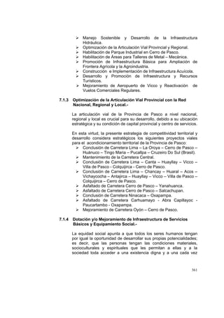 361
Manejo Sostenible y Desarrollo de la Infraestructura
Hidráulica.
Optimización de la Articulación Vial Provincial y Regional.
Habilitación de Parque Industrial en Cerro de Pasco.
Habilitación de Áreas para Talleres de Metal – Mecánica.
Promoción de Infraestructura Básica para Ampliación de
Frontera Agrícola y la Agroindustria.
Construcción e Implementación de Infraestructura Acuícola.
Desarrollo y Promoción de Infraestructura y Recursos
Turísticos.
Mejoramiento de Aeropuerto de Vicco y Reactivación de
Vuelos Comerciales Regulares.
7.1.3 Optimización de la Articulación Vial Provincial con la Red
Nacional, Regional y Local.-
La articulación vial de la Provincia de Pasco a nivel nacional,
regional y local es crucial para su desarrollo, debido a su ubicación
estratégica y su condición de capital provincial y centro de servicios.
En esta virtud, la presente estrategia de competitividad territorial y
desarrollo considera estratégicos los siguientes proyectos viales
para el acondicionamiento territorial de la Provincia de Pasco:
Conclusión de Carretera Lima – La Oroya – Cerro de Pasco –
Huánuco – Tingo Maria – Pucallpa – Cruzeiro Do Sul (Brasil).
Mantenimiento de la Carretera Central.
Conclusión de Carretera Lima – Canta – Huayllay – Vicco –
Villa de Pasco - Colquijirca - Cerro de Pasco.
Conclusión de Carretera Lima – Chancay – Huaral – Acos –
Vichaycocha – Antajirca – Huayllay – Vicco – Villa de Pasco –
Colquijirca – Cerro de Pasco.
Asfaltado de Carretera Cerro de Pasco – Yanahuanca.
Asfaltado de Carretera Cerro de Pasco – Salcachupan.
Conclusión de Carretera Ninacaca – Oxapampa.
Asfaltado de Carretera Carhuamayo - Abra Capillayoc -
Paucartambo - Oxapampa.
Mejoramiento de Carretera Oyón – Cerro de Pasco.
7.1.4 Dotación y/o Mejoramiento de Infraestructura de Servicios
Básicos y Equipamiento Social.-
La equidad social apunta a que todos los seres humanos tengan
por igual la oportunidad de desarrollar sus propias potencialidades;
es decir, que las personas tengan las condiciones materiales,
socioculturales y espirituales que les permitan a ellas y a la
sociedad toda acceder a una existencia digna y a una cada vez
 