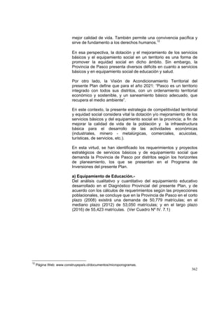 362
mejor calidad de vida. También permite una convivencia pacífica y
sirve de fundamento a los derechos humanos.12
En esa perspectiva, la dotación y el mejoramiento de los servicios
básicos y el equipamiento social en un territorio es una forma de
promover la equidad social en dicho ámbito. Sin embargo, la
Provincia de Pasco presenta diversos déficits en cuanto a servicios
básicos y en equipamiento social de educación y salud.
Por otro lado, la Visión de Acondicionamiento Territorial del
presente Plan define que para el año 2021: “Pasco es un territorio
integrado con todos sus distritos, con un ordenamiento territorial
económico y sostenible, y un saneamiento básico adecuado, que
recupera el medio ambiente”.
En este contexto, la presente estrategia de competitividad territorial
y equidad social considera vital la dotación y/o mejoramiento de los
servicios básicos y del equipamiento social en la provincia; a fin de
mejorar la calidad de vida de la población y la infraestructura
básica para el desarrollo de las actividades económicas
(industriales, minero - metalúrgicas, comerciales, acuicolas,
turísticas, de servicios, etc.).
En esta virtud, se han identificado los requerimientos y proyectos
estratégicos de servicios básicos y de equipamiento social que
demanda la Provincia de Pasco por distritos según los horizontes
de planeamiento, los que se presentan en el Programa de
Inversiones del presente Plan.
a) Equipamiento de Educación.-
Del análisis cualitativo y cuantitativo del equipamiento educativo
desarrollado en el Diagnóstico Provincial del presente Plan, y de
acuerdo con los cálculos de requerimientos según las proyecciones
poblacionales, se concluye que en la Provincia de Pasco en el corto
plazo (2008) existirá una demanda de 50,779 matrículas; en el
mediano plazo (2012) de 53,050 matrículas; y en el largo plazo
(2016) de 55,423 matrículas. (Ver Cuadro Nº IV. 7.1)
12
Página Web: www.construyepaís.cl/documentos/microporogramas.
 
