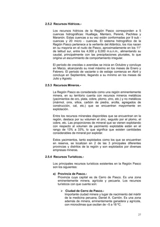 27
2.5.2 Recursos Hídricos.-
Los recursos hídricos de la Región Pasco corresponden a 5
cuencas hidrográficas: Huallaga, Mantaro, Perenè, Pachitea y
Maranón. Estas cuencas a su vez están conformadas por 9 sub -
cuencas y 20 micro - cuencas. El sistema hidrográfico de la
Región Pasco pertenece a la vertiente del Atlántico, los ríos nacen
en su mayoría en el nudo de Pasco, aproximadamente en los 11°
de latitud sur, entre los 4,000 y 6,000 m.s.n.m., alimentando su
caudal, principalmente con las precipitaciones pluviales, lo que
origina un escurrimiento de comportamiento irregular.
El período de crecidas o avenidas se inicia en Octubre y concluye
en Marzo, alcanzando su nivel máximo en los meses de Enero y
Febrero. El periodo de vaciante o de estiaje comienza en Abril y
concluye en Septiembre, llegando a su mínimo en los meses de
Julio y Agosto.
2.5.3 Recursos Mineros.-
La Región Pasco es considerada como una región eminentemente
minera, en su territorio cuenta con recursos mineros metálicos
(yacimientos de oro, plata, cobre, plomo, zinc, etc.) y no metálicos
(mármol, onix, sílice, carbón de piedra, arcilla, agregados de
construcción, cal, etc.) que se encuentran mayormente en
explotación.
Entre los recursos minerales disponibles que se encuentran en la
región, destaca por su volumen el zinc, seguido por el plomo, el
cobre, etc. Las proporciones de mineral que se vienen explotando
con respecto al volumen de yacimiento explotable están en el
rango de 13% a 33%, lo que significa que existen cantidades
considerables de mineral por explotar.
Estos yacimientos, tanto explotados como los que se encuentran
en reserva, se localizan en 2 de las 3 principales diferentes
provincias y distritos de la región y son explotados por diversas
empresas mineras.
2.5.4 Recursos Turísticos.-
Los principales recursos turísticos existentes en la Región Pasco
son los siguientes:
a) Provincia de Pasco.-
Provincia cuya capital es de Cerro de Pasco. Es una zona
eminentemente minera, agrícola y pecuaria. Los recursos
turísticos con que cuenta son:
 Ciudad de Cerro de Pasco.-
Importante ciudad minera y lugar de nacimiento del mártir
de la medicina peruana, Daniel A. Carrión. Es una zona
además de minera, eminentemente ganadera y agrícola,
con microclimas que oscilan de –5 a 18 ºC.
 