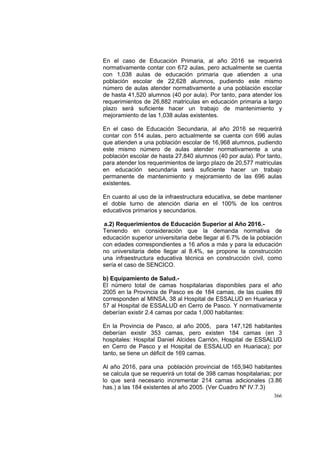 366
En el caso de Educación Primaria, al año 2016 se requerirá
normativamente contar con 672 aulas, pero actualmente se cuenta
con 1,038 aulas de educación primaria que atienden a una
población escolar de 22,628 alumnos, pudiendo este mismo
número de aulas atender normativamente a una población escolar
de hasta 41,520 alumnos (40 por aula). Por tanto, para atender los
requerimientos de 26,882 matriculas en educación primaria a largo
plazo será suficiente hacer un trabajo de mantenimiento y
mejoramiento de las 1,038 aulas existentes.
En el caso de Educación Secundaria, al año 2016 se requerirá
contar con 514 aulas, pero actualmente se cuenta con 696 aulas
que atienden a una población escolar de 16,968 alumnos, pudiendo
este mismo número de aulas atender normativamente a una
población escolar de hasta 27,840 alumnos (40 por aula). Por tanto,
para atender los requerimientos de largo plazo de 20,577 matriculas
en educación secundaria será suficiente hacer un trabajo
permanente de mantenimiento y mejoramiento de las 696 aulas
existentes.
En cuanto al uso de la infraestructura educativa, se debe mantener
el doble turno de atención diaria en el 100% de los centros
educativos primarios y secundarios.
a.2) Requerimientos de Educación Superior al Año 2016.-
Teniendo en consideración que la demanda normativa de
educación superior universitaria debe llegar al 6.7% de la población
con edades correspondientes a 16 años a más y para la educación
no universitaria debe llegar al 8.4%, se propone la construcción
una infraestructura educativa técnica en construcción civil, como
sería el caso de SENCICO.
b) Equipamiento de Salud.-
El número total de camas hospitalarias disponibles para el año
2005 en la Provincia de Pasco es de 184 camas, de las cuales 89
corresponden al MINSA, 38 al Hospital de ESSALUD en Huariaca y
57 al Hospital de ESSALUD en Cerro de Pasco. Y normativamente
deberían existir 2.4 camas por cada 1,000 habitantes:
En la Provincia de Pasco, al año 2005, para 147,126 habitantes
deberían existir 353 camas, pero existen 184 camas (en 3
hospitales: Hospital Daniel Alcides Carrión, Hospital de ESSALUD
en Cerro de Pasco y el Hospital de ESSALUD en Huariaca); por
tanto, se tiene un déficit de 169 camas.
Al año 2016, para una población provincial de 165,940 habitantes
se calcula que se requerirá un total de 398 camas hospitalarias; por
lo que será necesario incrementar 214 camas adicionales (3.86
has.) a las 184 existentes al año 2005. (Ver Cuadro Nº IV.7.3)
 