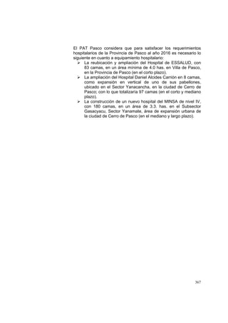 367
El PAT Pasco considera que para satisfacer los requerimientos
hospitalarios de la Provincia de Pasco al año 2016 es necesario lo
siguiente en cuanto a equipamiento hospitalario:
La reubicación y ampliación del Hospital de ESSALUD, con
83 camas, en un área mínima de 4.0 has. en Villa de Pasco,
en la Provincia de Pasco (en el corto plazo).
La ampliación del Hospital Daniel Alcides Carrión en 8 camas,
como expansión en vertical de uno de sus pabellones,
ubicado en el Sector Yanacancha, en la ciudad de Cerro de
Pasco; con lo que totalizaría 97 camas (en el corto y mediano
plazo).
La construcción de un nuevo hospital del MINSA de nivel IV,
con 180 camas, en un área de 3.3. has. en el Subsector
Gasacyacu, Sector Yanamate, área de expansión urbana de
la ciudad de Cerro de Pasco (en el mediano y largo plazo).
 