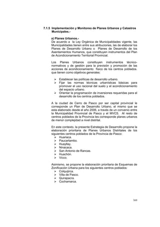 369
7.1.5 Implementación y Monitoreo de Planes Urbanos y Catastros
Municipales.-
a) Planes Urbanos.-
De acuerdo a la Ley Orgánica de Municipalidades vigente, las
Municipalidades tienen entre sus atribuciones, las de elaborar los
Planes de Desarrollo Urbano o Planes de Desarrollo de los
Asentamientos Humanos, que constituyen instrumentos del Plan
de Acondicionamiento Territorial Provincial.
Los Planes Urbanos constituyen instrumentos técnico-
normativos y de gestión para la previsión y promoción de las
acciones de acondicionamiento físico de los centros poblados.
que tienen como objetivos generales:
Establecer las políticas de desarrollo urbano.
Fijar las normas técnicas urbanísticas básicas para
promover el uso racional del suelo y el acondicionamiento
del espacio urbano.
Orientar la programación de inversiones requeridas para el
desarrollo de los centros poblados.
A la ciudad de Cerro de Pasco por ser capital provincial le
corresponde un Plan de Desarrollo Urbano, el mismo que se
esta elaborado desde el año 2006, a través de un convenio entre
la Municipalidad Provincial de Pasco y el MVCS. Al resto de
centros poblados de la Provincia les corresponde planes urbanos
de menor complejidad a nivel distrital.
En este contexto, la presente Estrategia de Desarrollo propone la
elaboración prioritaria de Planes Urbanos Distritales de los
siguientes centros poblados de la Provincia de Pasco:
Huariaca.
Paucartambo.
Huayllay.
Ninacaca.
San Antonio de Rancas.
Huachón.
Vicco.
Asimismo, se propone la elaboración prioritaria de Esquemas de
Zonificación Urbana para los siguientes centros poblados:
Colquijirca.
Villa de Pasco.
Quirapacra.
Cochamarca.
 