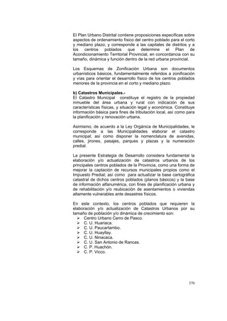 370
El Plan Urbano Distrital contiene proposiciones específicas sobre
aspectos de ordenamiento físico del centro poblado para el corto
y mediano plazo; y corresponde a las capitales de distritos y a
los centros poblados que determine el Plan de
Acondicionamiento Territorial Provincial, en concordancia con su
tamaño, dinámica y función dentro de la red urbana provincial.
Los Esquemas de Zonificación Urbana son documentos
urbanísticos básicos, fundamentalmente referidos a zonificación
y vías para orientar el desarrollo físico de los centros poblados
menores de la provincia en el corto y mediano plazo.
b) Catastros Municipales.-
El Catastro Municipal constituye el registro de la propiedad
inmueble del área urbana y rural con indicación de sus
características físicas, y situación legal y económica. Constituye
información básica para fines de tributación local, así como para
la planificación y renovación urbana.
Asimismo, de acuerdo a la Ley Orgánica de Municipalidades, le
corresponde a las Municipalidades elaborar el catastro
municipal; así como disponer la nomenclatura de avenidas,
calles, jirones, pasajes, parques y plazas y la numeración
predial.
La presente Estrategia de Desarrollo considera fundamental la
elaboración y/o actualización de catastros urbanos de los
principales centros poblados de la Provincia, como una forma de
mejorar la captación de recursos municipales propios como el
Impuesto Predial; así como para actualizar la base cartográfica
catastral de dichos centros poblados (planos básicos) y la base
de información alfanumérica, con fines de planificación urbana y
de rehabilitación y/o reubicación de asentamientos o viviendas
altamente vulnerables ante desastres físicos.
En este contexto, los centros poblados que requieren la
elaboración y/o actualización de Catastros Urbanos por su
tamaño de población y/o dinámica de crecimiento son:
Centro Urbano Cerro de Pasco.
C. U. Huariaca.
C. U. Paucartambo.
C. U. Huayllay.
C. U. Ninacaca.
C. U. San Antonio de Rancas.
C. P. Huachón.
C. P. Vicco.
 