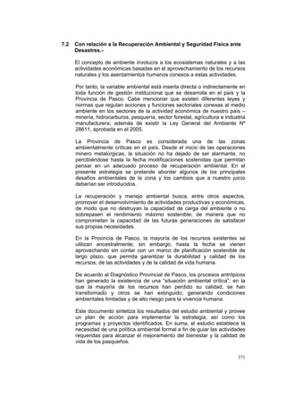 371
7.2 Con relación a la Recuperación Ambiental y Seguridad Física ante
Desastres.-
El concepto de ambiente involucra a los ecosistemas naturales y a las
actividades económicas basadas en el aprovechamiento de los recursos
naturales y los asentamientos humanos conexos a estas actividades.
Por tanto, la variable ambiental está inserta directa o indirectamente en
toda función de gestión institucional que se desarrolla en el país y la
Provincia de Pasco. Cabe mencionar que existen diferentes leyes y
normas que regulan acciones y funciones sectoriales conexas al medio
ambiente en los sectores de la actividad económica de nuestro país –
minería, hidrocarburos, pesquería, sector forestal, agricultura e industria
manufacturera; además de existir la Ley General del Ambiente Nº
28611, aprobada en el 2005.
La Provincia de Pasco es considerada una de las zonas
ambientalmente críticas en el país. Desde el inicio de las operaciones
minero metalúrgicas, la situación no ha dejado de ser alarmante, no
percibiéndose hasta la fecha modificaciones sostenidas que permitan
pensar en un adecuado proceso de recuperación ambiental. En el
presente estrategia se pretende abordar algunos de los principales
desafíos ambientales de la zona y los cambios que a nuestro juicio
deberían ser introducidos.
La recuperación y manejo ambiental busca, entre otros aspectos,
promover el desenvolvimiento de actividades productivas y económicas,
de modo que no destruyan la capacidad de carga del ambiente o no
sobrepasen el rendimiento máximo sostenible; de manera que no
comprometan la capacidad de las futuras generaciones de satisfacer
sus propias necesidades.
En la Provincia de Pasco, la mayoría de los recursos existentes se
utilizan ancestralmente; sin embargo, hasta la fecha se vienen
aprovechando sin contar con un marco de planificación sostenible de
largo plazo, que permita garantizar la durabilidad y calidad de los
recursos, de las actividades y de la calidad de vida humana.
De acuerdo al Diagnóstico Provincial de Pasco, los procesos antrópicos
han generado la existencia de una “situación ambiental crítica”; en la
que la mayoría de los recursos han perdido su calidad, se han
transformado y otros se han extinguido; generando condiciones
ambientales limitadas y de alto riesgo para la vivencia humana.
Este documento sintetiza los resultados del estudio ambiental y provee
un plan de acción para implementar la estrategia, así como los
programas y proyectos identificados. En suma, el estudio establece la
necesidad de una política ambiental formal a fin de guiar las actividades
requeridas para alcanzar el mejoramiento del bienestar y la calidad de
vida de los pasqueños.
 