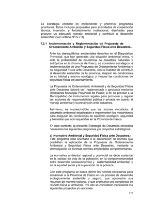 372
La estrategia consiste en implementar y promover programas
prioritarios. Estos incluyen propuestas para actividades de cooperación
técnica, inversión, y fortalecimiento institucional, diseñadas para
procurar un adecuado manejo ambiental y contribuir al desarrollo
sostenible: (Ver Gráfico Nº IV.7.3)
7.2.1 Implementación y Reglamentación de Propuesta de
Ordenamiento Ambiental y Seguridad Física ante Desastres.-
Ante los desequilibrios ambientales descritos en el Diagnóstico
Provincial, que han generado una situación ambiental crítica, y
ante la probabilidad de ocurrencia de desastres naturales y
antrópicos en la Provincia de Pasco, se considera estratégico la
implementación de una Propuesta de Ordenamiento Ambiental y
de Seguridad Física ante Desastres, con la finalidad de contribuir
al desarrollo sostenible de la provincia, mejorar las condiciones
de su hábitat y entorno ecológico, y mejorar las condiciones de
seguridad física del asentamiento.
La Propuesta de Ordenamiento Ambiental y de Seguridad Física
ante Desastres deberá ser reglamentada y aprobada mediante
Ordenanza Municipal Provincial de Pasco; a fin de proveer a la
Municipalidad de instrumentos legales para promover y regular
las acciones de responsabilidad pública y privada en cuanto al
manejo ambiental y la prevención ante desastres.
Asimismo, es imprescindible que los actores vinculados al
desarrollo ambiental establezcan e implementen los mecanismos
para asegurar las condiciones de equilibrio ecológico, seguridad
y bienestar que son requeridos en la Provincia de Pasco.
En este contexto, la presente Estrategia de Desarrollo considera
necesarios los siguientes programas y/o proyectos estratégicos:
a) Normativa Ambiental y Seguridad Física ante Desastres.-
Este programa está orientado a la elaboración de normas que
posibiliten la aplicación de la Propuesta de Ordenamiento
Ambiental y Seguridad Física ante Desastres, mediante la
promulgación de diversas normas ambientales complementarias.
La normativa ambiental regional y provincial se debe sustentar
en la calidad de vida de la población; en la complementariedad
entre desarrollo socioeconómico y sustentabilidad ambiental; y
en la equidad social y la superación de la pobreza.
Con este programa se busca definir las normas necesarias para
encaminar a la Provincia de Pasco en un proceso de desarrollo
ecológicamente sostenible y seguro, que aproveche sus
recursos de manera racional, y que promueva una conciencia de
respeto hacia el ambiente. Por ello se consideran necesarios los
siguientes proyectos y/o acciones:
 