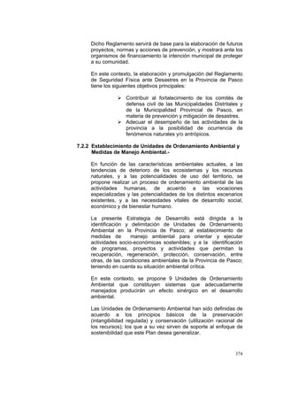 374
Dicho Reglamento servirá de base para la elaboración de futuros
proyectos, normas y acciones de prevención, y mostrará ante los
organismos de financiamiento la intención municipal de proteger
a su comunidad.
En este contexto, la elaboración y promulgación del Reglamento
de Seguridad Física ante Desastres en la Provincia de Pasco
tiene los siguientes objetivos principales:
Contribuir al fortalecimiento de los comités de
defensa civil de las Municipalidades Distritales y
de la Municipalidad Provincial de Pasco, en
materia de prevención y mitigación de desastres.
Adecuar el desempeño de las actividades de la
provincia a la posibilidad de ocurrencia de
fenómenos naturales y/o antrópicos.
7.2.2 Establecimiento de Unidades de Ordenamiento Ambiental y
Medidas de Manejo Ambiental.-
En función de las características ambientales actuales, a las
tendencias de deterioro de los ecosistemas y los recursos
naturales, y a las potencialidades de uso del territorio, se
propone realizar un proceso de ordenamiento ambiental de las
actividades humanas, de acuerdo a las vocaciones
especializadas y las potencialidades de los distintos escenarios
existentes, y a las necesidades vitales de desarrollo social,
económico y de bienestar humano.
La presente Estrategia de Desarrollo está dirigida a la
identificación y delimitación de Unidades de Ordenamiento
Ambiental en la Provincia de Pasco; al establecimiento de
medidas de manejo ambiental para orientar y ejecutar
actividades socio-económicas sostenibles; y a la identificación
de programas, proyectos y actividades que permitan la
recuperación, regeneración, protección, conservación, entre
otras, de las condiciones ambientales de la Provincia de Pasco;
teniendo en cuenta su situación ambiental crítica.
En este contexto, se propone 9 Unidades de Ordenamiento
Ambiental que constituyen sistemas que adecuadamente
manejados producirán un efecto sinérgico en el desarrollo
ambiental.
Las Unidades de Ordenamiento Ambiental han sido definidas de
acuerdo a los principios básicos de la preservación
(intangibilidad regulada) y conservación (utilización racional de
los recursos); los que a su vez sirven de soporte al enfoque de
sostenibilidad que este Plan desea generalizar.
 