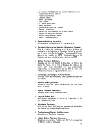 28
Los recursos turísticos con que cuenta esta ciudad son:
• Plaza Daniel Alcides Carrión.
• Plaza Chaupimarca.
• Casa de Piedra.
• Barrio La Cureña.
• Tajo Abierto.
• El Castillo de Lourdes.
• Barrio Paragsha.
• Iglesia de la Virgen del Tránsito.
• Parque Universitario.
• Réplica del Monumento a la Columna Pasco.
• Réplica del Reloj de Campana.
• Réplica de la casa de Carrión.
• Mirador de Huancapucro.
 Reserva Nacional de Junín.-
Ubicada entre los Distritos de Vicco y Ninacaca.
 Santuario Nacional de Huayllay (Bosque de Rocas).-
Esta a 116 km. de La Oroya y a 312 km. de Lima. Al
santuario se accede por la Carretera Central y también
por el tramo Lima-Canta-Huayllay. Fue declarado Parque
Nacional de Huayllay en 1974 y Santuario Nacional de
Huayllay, zona de interés turístico nacional en 1997.
 Baños Termales de Calera.-
Ubicado a 2 km. del Distrito de Huayllay y a 43 km. de
Cerro de Pasco, en la ruta al bosque de piedras; los
baños son muy conocidos por sus propiedades
medicinales, su temperatura es de 60º C. con una
infraestructura que se sigue acondicionando.
 Complejo Arqueológico Pumpu Tambo.-
Principal centro de adoración y ritos sagrados en la Llacta
de Pumpu.
 Nevado de Huagurunchu.-
Situado a 6 km. del Distrito de Huachón, con una altura
de 5,730 msnm.
 Aguas Termales de Conoc.-
Situadas en el Distrito de Pallanchacra.
 Laguna de Pun Run.-
Bella laguna situada en el Distrito de Tinyahuarco, a 37
km. de Cerro de Pasco.
 Meseta de Bombón.-
A 35 km. de Cerro de Pasco, es una extensa altiplanicie
que cuenta con una variada flora y fauna.
 Restos Arqueológicos de Algomarca.-
Ubicado en el Distrito de Ninacaca.
 Iglesia de San Pedro de Ninacaca.-
Declarada monumento histórico en 1,941. Se encuentra
de 31 km. de Cerro de Pasco.
 