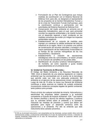 377
Formulación de un Plan de Contingencia que incluye
medidas de coordinación con el Sistema Nacional de
Defensa Civil; para ello, se designará al representante
de los proyectos de la Central Hidroeléctrica Yuncan y
de la Línea de Transmisión Yuncán-Carhuamayo, para
la coordinación continua y permanente con las
autoridades del Sistema Nacional de Defensa Civil.
Conservación del medio ambiente en armonía con el
desarrollo hidroeléctrico; para el cual, será primordial
conciliar los aspectos ambientales y de interés humano
con el desarrollo regional y local, incidiendo en las
medidas correctivas que eviten y/o mitigan los impactos
ambientales negativos.
Establecimiento de un conjunto de medidas para
manejar y/o mantener la calidad ambiental del área de
influencia en la región, llevar a la practica una política
de conservación de recursos naturales y conseguir una
mayor participación de las instituciones involucradas en
el manejo de las cuencas hidrográficas de los ríos
Paucartambo y Quiparacra.
Establecimiento o creación de asociaciones
estratégicas entre las comunidades y el sector privado
en la inversión de camellitos en las partes altas.
Identificación de circuitos turísticos hidroenergéticos y
de montaña, así como capacitar a guías locales
especializándolos en el ambiente local
b) Unidad de Yacimiento de Minerales.-
El Código del Medio Ambiente y los Recursos Naturales de
1990, inició el desarrollo de una extensa legislación en materia
ambiental que fue acompañada por el avance de la tecnología
que permite cada vez más una adecuada protección del
ambiente en el ejercicio de las operaciones minero -energéticas.
Luego de más de 15 años, la nueva Ley General del Ambiente
contribuye a estos avances en materia de cuidado ambiental,
incorporando modernos conceptos legales de gestión ambiental,
tanto pública como privada.
Previo al inicio de cualquier actividad de minería, hidrocarburos y
electricidad las empresas deben presentar a la autoridad
competente un Estudio de Impacto Ambiental - EIA 13
que estime
de manera científica y técnica los efectos negativos y positivos
que su actividad tendrá sobre el ambiente y la sociedad,
indicando las medidas de previsión y control que deben ser
aplicables para lograr un desarrollo armónico entre las
operaciones y el ambiente. Por ello se entiende que este
instrumento tiene carácter preventivo.
13
El EIA es el principal instrumento a ser presentados por las empresas, aunque existen otros como las
declaraciones juradas y evaluaciones ambientales en el caso de exploraciones mineras, o Estudios de
Impacto Ambiental Preliminares en el caso de hidrocarburos, cuando se ocasionen efectos poco
relevantes en el ambiente
 